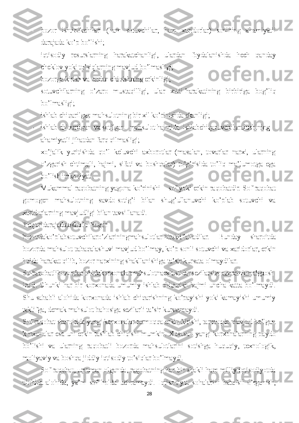 - bozor   ishtirokchilari   (ham   sotuvchilar,   ham   xaridorlar)   sonining   ahamiyatli
darajada ko’p bo’lishi; 
- iqtisodiy   resurslarning   harakatchanligi,   ulardan   foydalanishda   hech   qanday
cheklov yoki to’siqlarning mavjud bo’lmasligi; 
- bozorga kirish va undan chiqishning erkinligi; 
- sotuvchilarning   o’zaro   mustaqilligi,   ular   xatti-harakatining   birbiriga   bog’liq
bo’lmasligi; 
- ishlab chiqarilgan mahsulotning bir xil ko’rinishda ekanligi; 
- ishlab chiqarilgan  va sotilgan  mahsulot hajmida  ishlabchiqaruvchilarulushining
ahamiyatli jihatdan farq qilmasligi; 
- xo’jalik   yuritishda   qo’l   keluvchi   axborotlar   (masalan,   tovarlar   narxi,   ularning
o’zgarish   ehtimoli,   hajmi,   sifati   va   boshqalar)   to’g’risida   to’liq   ma’lumotga   ega
bo’lish imkoniyati. 
Mukammal raqobatning yagona ko’rinishi – sof yoki erkin raqobatdir. Sof raqobat
gomogen   mahsulotning   savdo-sotig’i   bilan   shug’ullanuvchi   ko’plab   sotuvchi   va
xaridorlarning mavjudligi bilan tavsiflanadi. 
Yuqoridarajadatashqilqilingan
bozordako’plabsotuvchilaro’zlariningmahsulotlarinitaklifqiladilar.   Bunday   sharoitda
bozorda mahsulot tabaqalashuvi mavjud bo’lmay, ko’p sonli sotuvchi va xaridorlar, erkin
holda harakat qilib, bozor narxining shakllanishiga ta’sir kursata olmaydilar.  
Sofraqobatlibozordaalohidakorxonalarmahsulotnarxiustidansezilarsiznazoratniamalgaosh
iradi.   Chunki   har   bir   korxonada  umumiy   ishlab   chiqarish   hajmi   uncha   katta  bo’lmaydi.
Shu sababli  alohida korxonada ishlab  chiqarishning ko’payishi  yoki  kamayishi  umumiy
taklifga, demak mahsulot bahosiga sezilarli ta’sir kursatmaydi.
Sof raqobat sharoitida yangi korxonalar tarmoqqa erkin kirishi, tarmoqda mavjud bo’lgan
korxonalar esa uni erkin tashlab chiqishi mumkin. Xususan yangi korxonalarning paydo
bo’lishi   va   ularning   raqobatli   bozorda   mahsulotlarini   sotishga   huquqiy,   texnologik,
moliyaviy va boshqa jiddiy iqtisodiy to’siqlar bo’lmaydi. 
Sof raqobat, umuman olganda, raqobatning har bir shakli ham milliy iqtisodiyotda
alohida-alohida,   ya’ni   sof   holda   uchramaydi.   Iqtisodiyot   sohalarini   batafsil   o’rganish,
28 