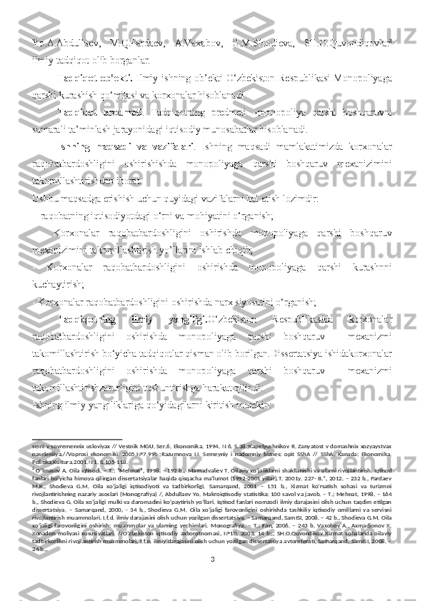 Yo.A.Abdullaev,   M.Q.Pardaev,   A.Vaxabov,   G.M.SHodieva,   SH.O.Quvondiqovlar 2
ilmiy-tadqiqot olib borganlar.
Tadqiqot  ob’ekti.   Ilmiy ishning ob’ekti  O‘zbekiston Rеspublikasi  Monopoliyaga
qarshi kurashish qo‘mitasi va korxonalar hisoblanadi 
Tadqiqot   predmeti .   Tadqiqotning   predmeti   –monopoliya   qarshi   boshqaruvni
samarali ta’minlash jarayonidagi iqtisodiy munosabatlar hisoblanadi.
Ishning   maqsadi   va   vazifalari .   Ishning   maqsadi   mamlakatimizda   korxonalar
raqobatbardoshligini   oshirishishda   monopoliyaga   qarshi   boshqaruv   mexanizimini
takomillashtirishdan iborat. 
Ushbu maqsadga erishish uchun quyidagi vazifalarni hal etish lozimdir:
 - raqobatning iqtisodiyotdagi o‘rni va mohiyatini o‘rganish;
  -   Korxonalar   raqobatbardoshligini   oshirishda   monopoliyaga   qarshi   boshqaruv
mexanizimini takomillashtirish yo’llarini ishlab chiqib;
-   Korxonalar   raqobatbardoshligini   oshirishda   monopoliyaga   qarshi   kurashnni
kuchaytirish;
- Korxonalar raqobatbardoshligini oshirishda narx siyosatini o‘rganish; 
Tadqiqotning   ilmiy   yangiligi. O‘zbekiston   Respublikasida   korxonalar
raqobatbardoshligini   oshirishda   monopoliyaga   qarshi   boshqaruv     mexanizmi
takomillashtirish bo‘yicha tadqiqotlar qisman olib borilgan.Dissertatsiya ishidakorxonalar
raqobatbardoshligini   oshirishda   monopoliyaga   qarshi   boshqaruv     mexanizmi
takomillashtirishzarurligini tushuntirishga harakat qilindi. 
Ishning ilmiy yangiliklariga qo‘yidagilarni kiritish mumkin: 
semi v sovremennix usloviyax // Vestnik MGU. Ser.6. Ekonomika. 1994. N 6. S.38.;Kapelyushnikov R. Zanyatost v domashnix xozyaystvax
naseleniiya.//Voprosi   ekonomiki.   2005.№7.99b.;Razumnova   I.I.   Semeyniy   i   nadomniy   biznes:   opit   SShA   //   SShA.   Kanada:   Ekonomika.
Politika.Kultura.2001.N 1. S.105-118.
2
 O‘lmasov A. Oila iqtisodi. – T.: “Mehnat”, 1998. – 192 b.,  Mamadvaliev T. Oilaviy xo‘jaliklarni shakllanishi va ularni rivojlantirish. Iqtisod
fanlari bo‘yicha himoya qilingan dissertatsiyalar haqida qisqacha ma’lumot (1992-2001 yillar).T. 2001y. 227- B.”, 2012. – 232 b., Pardaev
M.K.,   Shodieva   G.M.   Oila   xo‘jaligi   iqtisodiyoti   va   tadbirkorligi.   Samarqand,   2001   –   151   b.,   Xizmat   ko‘rsatish   sohasi   va   turizmni
rivojlantirishning nazariy asoslari (Monografiya) /, Abdullaev Yo. Makroiqtisodiy statistika: 100 savol va javob. – T.: Mehnat, 1998. – 164
b., Shodieva G. Oila xo‘jaligi mulki va daromadini ko‘paytirish  yo‘llari. Iqtisod fanlari nomzodi ilmiy darajasini olish uchun taqdim etilgan
dissertatsiya.   –   Samarqand,   2000,   -   34   b.,   Shodieva   G.M.   Oila   xo‘jaligi   farovonligini   oshirishda   tashkiliy   iqtisodiy   omillarni   va   servisni
rivojlantirish muammolari. I.f.d. ilmiy darajasini olish uchun yozilgan dissertatsiya. – Samarqand, SamISI, 2008. – 42 b., Shodieva G.M. Oila
xo‘jaligi   farovonligini   oshirish:   muammolar   va   ularning   yechimlari.   Monografiya.   –   T.:   Fan,   2006.   –   243   b.   Vaxobov   A.,   Axmadjonov   X.
Xonadon   moliyasi   xususiyatlari.   //O‘zbekiston   iqtisodiy   axborotnomasi,   №10,   2003,   14   b;.,   SH.O.Quvondikov   Xizmat   sohalarida   oilaviy
tadbirkorlikni rivojlantirish muammolari. I.f.n. ilmiy darajasini olish uchun yozilgan dissertatsiya avtoreferati, Samarqand, SamISI, 2008. –
24 b.,.
3 