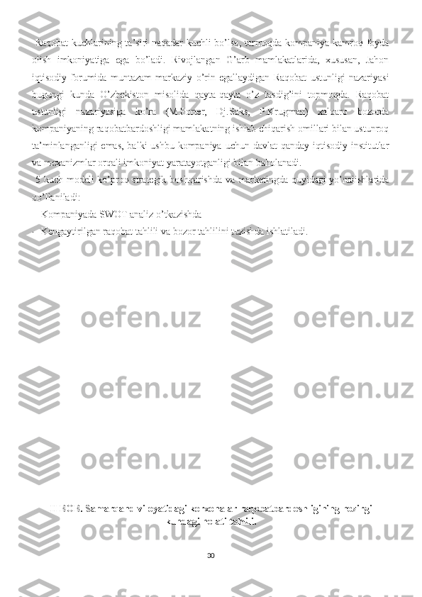   Raqobat kuchlarining ta’siri naqadar kuchli bo’lsa, tarmoqda kompaniya kamroq foyda
olish   imkoniyatiga   ega   bo’ladi.   Rivojlangan   G’arb   mamlakatlarida,   xususan,   Jahon
iqtisodiy   forumida   muntazam   markaziy   o’rin   egallaydigan   Raqobat   ustunligi   nazariyasi
bugungi   kunda   O’zbekiston   misolida   qayta-qayta   o’z   tasdig’ini   topmoqda.   Raqobat
ustunligi   nazariyasiga   ko’ra   (M.Porter,   Dj.Saks,   P.Krugman)   xalqaro   bozorda
kompaniyaning raqobatbardoshligi mamlakatning ishlab chiqarish omillari bilan ustunroq
ta’minlanganligi  emas, balki  ushbu kompaniya uchun davlat  qanday iqtisodiy institutlar
va mexanizmlar orqali imkoniyat yaratayotganligi bilan baholanadi.  
  5 kuch modeli ko’proq strategik boshqarishda  va marketingda quyidagi  yo’nalishlarida
qo’llaniladi:  
-- Kompaniyada SWOT analiz o’tkazishda 
-- Kengaytirilgan raqobat tahlili va bozor tahlilini tuzishda ishlatiladi.  
II BOB. Samarqand viloyatidagi korxonalar raqobatbardoshligining hozirgi
kundagi holati tahlili .
30 