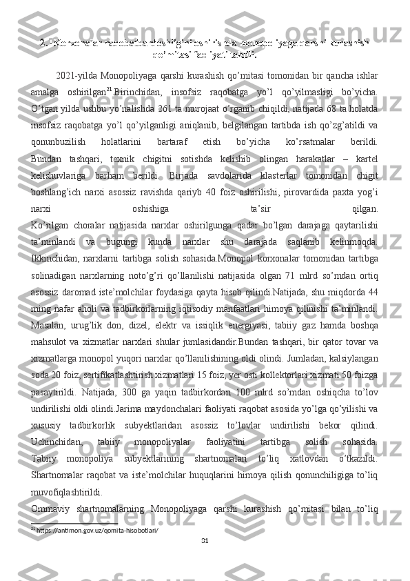 2.1 Korxonalar raqobatbardoshligini oshirishda  monopoliyaga qarshi kurashish
qo’mitasi faoliyati tahlili .
2021-yilda  Monopoliyaga  qarshi   kurashish   qo’mitasi  tomonidan  bir   qancha  ishlar
amalga   oshirilgan 21
.Birinchidan,   insofsiz   raqobatga   yo’l   qo’yilmasligi   bo’yicha.
O’tgan yilda ushbu yo’nalishda 261 ta murojaat o’rganib chiqildi, natijada 68 ta holatda
insofsiz   raqobatga   yo’l   qo’yilganligi   aniqlanib,   belgilangan   tartibda   ish   qo’zg’atildi   va
qonunbuzilish   holatlarini   bartaraf   etish   bo’yicha   ko’rsatmalar   berildi.
Bundan   tashqari,   texnik   chigitni   sotishda   kelishib   olingan   harakatlar   –   kartel
kelishuvlariga   barham   berildi.   Birjada   savdolarida   klasterlar   tomonidan   chigit
boshlang’ich   narxi   asossiz   ravishda   qariyb   40   foiz   oshirilishi,   pirovardida   paxta   yog’i
narxi   oshishiga   ta’sir   qilgan.
Ko’rilgan   choralar   natijasida   narxlar   oshirilgunga   qadar   bo’lgan   darajaga   qaytarilishi
ta’minlandi   va   bugungi   kunda   narxlar   shu   darajada   saqlanib   kelinmoqda.
Ikkinchidan,   narxlarni   tartibga   solish   sohasida.Monopol   korxonalar   tomonidan   tartibga
solinadigan   narxlarning   noto’g’ri   qo’llanilishi   natijasida   olgan   71   mlrd   so’mdan   ortiq
asossiz  daromad iste’molchilar   foydasiga  qayta  hisob  qilindi.Natijada,  shu  miqdorda  44
ming   nafar   aholi   va   tadbirkorlarning   iqtisodiy   manfaatlari   himoya   qilinishi   ta’minlandi.
Masalan,   urug’lik   don,   dizel,   elektr   va   issiqlik   energiyasi,   tabiiy   gaz   hamda   boshqa
mahsulot   va   xizmatlar   narxlari   shular   jumlasidandir.Bundan   tashqari,   bir   qator   tovar   va
xizmatlarga monopol yuqori narxlar qo’llanilishining oldi olindi. Jumladan, kalsiylangan
soda 20 foiz, sertifikatlashtirish xizmatlari 15 foiz, yer osti kollektorlari xizmati 50 foizga
pasaytirildi.   Natijada,   300   ga   yaqin   tadbirkordan   100   mlrd   so’mdan   oshiqcha   to’lov
undirilishi oldi olindi.Jarima maydonchalari faoliyati raqobat asosida yo’lga qo’yilishi va
xususiy   tadbirkorlik   subyektlaridan   asossiz   to’lovlar   undirilishi   bekor   qilindi.
Uchinchidan,   tabiiy   monopoliyalar   faoliyatini   tartibga   solish   sohasida.
Tabiiy   monopoliya   subyektlarining   shartnomalari   to’liq   xatlovdan   o’tkazildi.
Shartnomalar   raqobat   va   iste’molchilar   huquqlarini   himoya   qilish   qonunchiligiga   to’liq
muvofiqlashtirildi.
Ommaviy   shartnomalarning   Monopoliyaga   qarshi   kurashish   qo’mitasi   bilan   to’liq
21
 https://antimon.gov.uz/qomita-hisobotlari/
31 