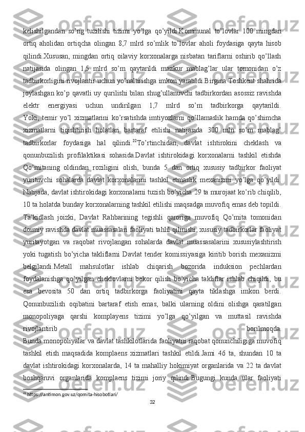 kelishilgandan   so’ng   tuzilishi   tizimi   yo’lga   qo’yildi.Kommunal   to’lovlar   100   mingdan
ortiq   aholidan   ortiqcha   olingan   8,7   mlrd   so’mlik   to’lovlar   aholi   foydasiga   qayta   hisob
qilindi.Xususan,   mingdan   ortiq   oilaviy   korxonalarga   nisbatan   tariflarni   oshirib   qo’llash
natijasida   olingan   1,5   mlrd   so’m   qaytarildi   mazkur   mablag’lar   ular   tomonidan   o’z
tadbirkorligini rivojlantir uchun yo’naltirishga imkon yaratildi.Birgina Toshkent shahrida
joylashgan ko’p qavatli uy qurilishi  bilan shug’ullanuvchi tadbirkordan asossiz ravishda
elektr   energiyasi   uchun   undirilgan   1,7   mlrd   so’m   tadbirkorga   qaytarildi.
Yoki,   temir   yo’l   xizmatlarini   ko’rsatishda   imtiyozlarni   qo’llamaslik   hamda   qo’shimcha
xizmatlarni   tiqishtirish   holatlari   bartaraf   etilishi   natijasida   300   mln   so’m   mablag’
tadbirkorlar   foydasiga   hal   qilindi. 22
To’rtinchidan,   davlat   ishtirokini   cheklash   va
qonunbuzilish   profilaktikasi   sohasida.Davlat   ishtirokidagi   korxonalarni   tashkil   etishda
Qo’mitaning   oldindan   roziligini   olish,   bunda   5   dan   ortiq   xususiy   tadbirkor   faoliyat
yurituvchi   sohalarda   davlat   korxonalarini   tashkil   etmaslik   mexanizmi   yo’lga   qo’yildi.
Natijada, davlat ishtirokidagi korxonalarni tuzish bo’yicha 29 ta murojaat ko’rib chiqilib,
10 ta holatda bunday korxonalarning tashkil etilishi maqsadga muvofiq emas deb topildi.
Ta’kidlash   joizki,   Davlat   Rahbarining   tegishli   qaroriga   muvofiq   Qo’mita   tomonidan
doimiy ravishda davlat muassasalari faoliyati tahlil qilinishi, xususiy tadbirkorlar faoliyat
yuritayotgan   va   raqobat   rivojlangan   sohalarda   davlat   muassasalarini   xususiylashtirish
yoki   tugatish   bo’yicha   takliflarni   Davlat   tender   komissiyasiga   kiritib   borish   mexanizmi
belgilandi.Metall   mahsulotlar   ishlab   chiqarish   bozorida   induksion   pechlardan
foydalanishga   qo’yilgan   cheklovlarni   bekor   qilish   bo’yicha   takliflar   ishlab   chiqildi,   bu
esa   bevosita   50   dan   ortiq   tadbirkorga   faoliyatini   qayta   tiklashga   imkon   berdi.
Qonunbuzilish   oqibatini   bartaraf   etish   emas,   balki   ularning   oldini   olishga   qaratilgan
monopoliyaga   qarshi   komplayens   tizimi   yo’lga   qo’yilgan   va   muttasil   ravishda
rivojlantirib   borilmoqda.
Bunda monopoliyalar va davlat tashkilotlarida faoliyatni raqobat qonunchiligiga muvofiq
tashkil   etish   maqsadida   komplaens   xizmatlari   tashkil   etildi.Jami   46   ta,   shundan   10   ta
davlat   ishtirokidagi   korxonalarda,   14   ta   mahalliy   hokimiyat   organlarida   va   22   ta   davlat
boshqaruvi   organlarida   komplaens   tizimi   joriy   qilindi.Bugungi   kunda   ular   faoliyati
22
 https://antimon.gov.uz/qomita-hisobotlari/
32 