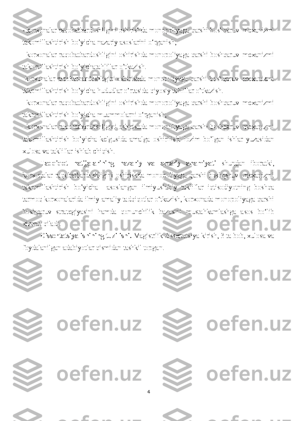 - korxonalar raqobatbardoshligini oshirishda monopoliyaga qarshi boshqaruv  mexanizmi
takomillashtirish bo’yicha nazariy asoslarini o‘rganish; 
- korxonalar raqobatbardoshligini oshirishda monopoliyaga qarshi boshqaruv  mexanizmi
takomillashtirish bo’yichatahlillar o’tkazish.
-korxonalar raqobatbardoshligini oshirishda monopoliyaga qarshi boshqaruv   mexanizmi
takomillashtirish bo’yicha hududlar o’rtasida qiyosiy tahlillar o’tkazish.
- korxonalar raqobatbardoshligini oshirishda monopoliyaga qarshi boshqaruv  mexanizmi
takomillashtirish bo’yicha muammolarni o‘rganish; 
- korxonalar raqobatbardoshligini oshirishda monopoliyaga qarshi boshqaruv  mexanizmi
takomillashtirish   bo’yicha   kelgusida   amalga   oshirilishi   lozim   bo’lgan   ishlar   yuzasidan
xulosa va takliflar ishlab chiqish. 
Tadqiqot   natijalarining   nazariy   va   amaliy   ahamiyati   shundan   iboratki,
korxonalar   raqobatbardoshligini   oshirishda   monopoliyaga   qarshi   boshqaruv     mexanizmi
takomillashtirish   bo’yicha     asoslangan   ilmiyuslubiy   takliflar   iqtisodiyotning   boshqa
tarmoq korxonalarida ilmiy-amaliy tadqiqotlar o‘tkazish, korxonada monopoliyaga qarshi
boshqaruv   strategiyasini   hamda   qonunchilik   bazasini   mustahkamlashga   asos   bo‘lib
xizmat qiladi. 
Dissertatsiya ishining tuzilishi.  Magistrlik dissertatsiya kirish, 3 ta bob, xulosa va
foydalanilgan adabiyotlar qismidan tashkil topgan.
4 