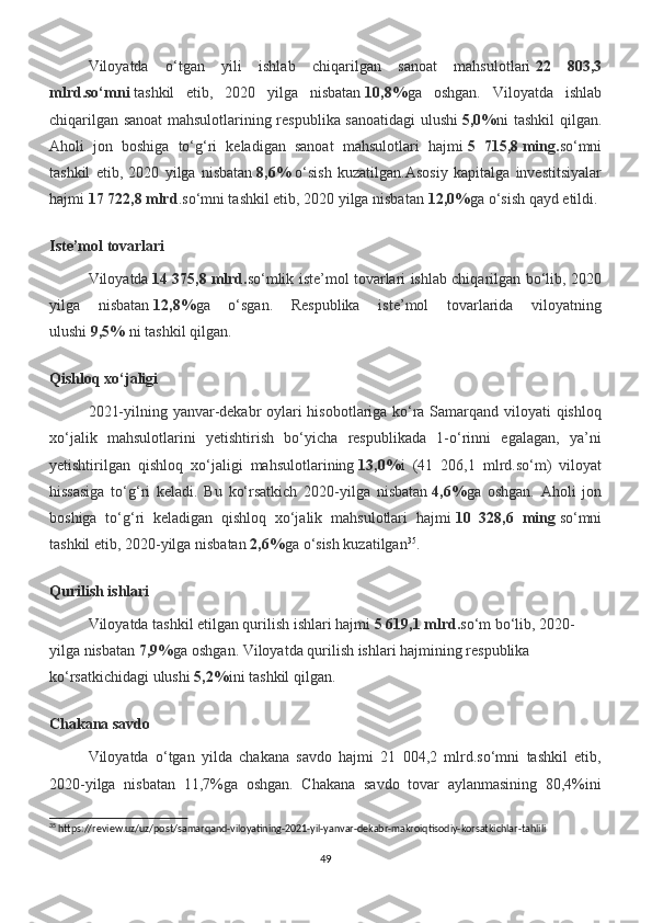 Viloyatda   o‘tgan   yili   ishlab   chiqarilgan   sanoat   mahsulotlari   22   803,3
mlrd.so‘mni   tashkil   etib,   2020   yilga   nisbatan   10,8% ga   oshgan.   Viloyatda   ishlab
chiqarilgan sanoat mahsulotlarining respublika sanoatidagi ulushi   5,0% ni tashkil qilgan.
Aholi   jon   boshiga   to‘g‘ri   keladigan   sanoat   mahsulotlari   hajmi   5   715,8   ming. so‘mni
tashkil   etib,   2020   yilga   nisbatan   8,6%   o‘sish   kuzatilgan.Asosiy   kapitalga   investitsiyalar
hajmi   17 722,8   mlrd .so‘mni tashkil etib, 2020 yilga nisbatan   12,0% ga o‘sish qayd etildi.
Iste’mol tovarlari
Viloyatda   14 375,8   mlrd. so‘mlik iste’mol tovarlari ishlab chiqarilgan bo‘lib, 2020
yilga   nisbatan   12,8% ga   o‘sgan.   Respublika   iste’mol   tovarlarida   viloyatning
ulushi   9,5%   ni   tashkil qilgan.
Qishloq xo‘jaligi
2021-yilning yanvar-dekabr oylari hisobotlariga ko‘ra Samarqand viloyati qishloq
xo‘jalik   mahsulotlarini   yetishtirish   bo‘yicha   respublikada   1-o‘rinni   egalagan,   ya’ni
yetishtirilgan   qishloq   xo‘jaligi   mahsulotlarining   13,0% i   (41   206,1   mlrd.so‘m)   viloyat
hissasiga   to‘g‘ri   keladi.   Bu   ko‘rsatkich   2020-yilga   nisbatan   4,6% ga   oshgan.   Aholi   jon
boshiga   to‘g‘ri   keladigan   qishloq   xo‘jalik   mahsulotlari   hajmi   10   328,6   ming   so‘mni
tashkil etib, 2020-yilga nisbatan   2,6% ga o‘sish kuzatilgan 35
.
Qurilish ishlari
Viloyatda tashkil etilgan qurilish ishlari hajmi   5 619,1   mlrd. so‘m bo‘lib, 2020-
yilga nisbatan   7,9% ga   oshgan. Viloyatda qurilish ishlari hajmining respublika 
ko‘rsatkichidagi ulushi   5,2% ini tashkil qilgan.
Chakana savdo
Viloyatda   o‘tgan   yilda   chakana   savdo   hajmi   21   004,2   mlrd.so‘mni   tashkil   etib,
2020-yilga   nisbatan   11,7%ga   oshgan.   Chakana   savdo   tovar   aylanmasining   80,4%ini
35
 https://review.uz/uz/post/samarqand-viloyatining-2021-yil-yanvar-dekabr-makroiqtisodiy-korsatkichlar-tahlili
49 