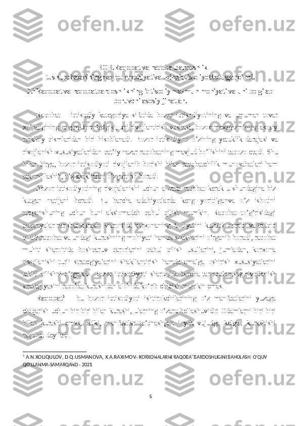 I BOB.Raqobat va raqobatbardoshlik
tushunchalariningmazmunmohiyativauningiqtisodiyotdatutgano’rni.
1.1 Raqobat va raqobatbardoshlikning iqtisodiy mazmun mohiyati va uni belgilab
beruvchi asosiy jihatlar.
Raqobat   –   iqtisodiy   kategoriya   sifatida   bozor   iqtisodiyotining   va   umuman   tovar
xo’jaligining eng muhim belgisi, uni rivojlantirish vositasi, bozor mexanizmining asosiy
tarkibiy   qismlaridan   biri   hisoblanadi.   Bozor   iqtisodiyoti   o’zining   yetuklik   darajasi   va
rivojlanish xususiyatlaridan qat’iy nazar raqobatning mavjud bo’lishini taqozo etadi. Shu
bilan   birga,   bozor   iqtisodiyoti   rivojlanib   borishi   bilan   raqobatchilik   munosabatlari   ham
takomillashib, o’z shakllarini o’zgartirib boradi.
Bozor   iqtisodiyoti ning   rivojalanishi   uchun   albatta   raqobat   kerak   u   shundagina   biz
kutgan   natijani   beradi.   Bu   barcha   adabiyotlarda   keng   yoritilganva   o’z   isbotini
topganshuning   uchun   buni   aksiomadeb   qabul   qilish   mumkin.   Raqobat   to’g’risidagi
nazariyalar   raqobat   kurashi   sharoitida   korxonaning   faoliyatini   kuzatib   boradi   va   tadqiq
qiladi,raqobat va undagi kurashning mohiyati hamda shakllarini o‘rganib boradi, raqobat
muhiti   sharoitida   boshqaruv   qarorlarini   qabul   qilish   usullarini,   jumladan,   korxona
rivojlanishi   turli   strategiyalarini   shakllantirish   hamda   amalga   oshirish   xususiyatlarini
tahlil   qilishni   o ‘ rgatadi.   Bozor   iqtisodiyoti   sharoitida   barcha   tarmoqlarning   rivojlanish
strategiyasini raqobat kurashidan alohida ko‘rib chiqish mumkin emas.
Raqobat 3
  –   bu   bozor   iqtisodiyoti   ishtirokchilarining   o ‘ z   manfaatlarini   yuzaga
chiqarish uchun bir-biri bilan kurashi, ularning o‘zaro bellashuvidir. Odamlarni biri-biri
bilan   kurashi   emas,   balki,   manfaatlar   to‘qnashgan   joyda   vujudga   kelgan   kurashishi
raqobat deyiladi.
3
 A.N.XOLIQULOV, D.Q.USMANOVA, X.A.RAXIMOV-  KORXONALARNI RAQOBATBARDOSHLIGINI BAHOLASH  O’QUV  
QO’LLANMA-SAMARQAND - 2021
5 