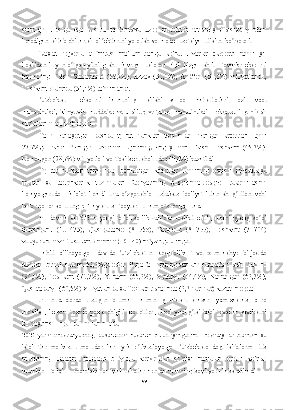 salmoqli   ulushga   ega.   Ushbu   tendentsiya   uzoq   muddatda   iqtisodiy   o sishga   yordamʼ
beradigan ishlab chiqarish ob ektlarini yaratish va modernizatsiya qilishni ko rsatadi.	
ʼ ʼ
Davlat   bojxona   qo mitasi   ma lumotlariga   ko ra,   tovarlar   eksporti   hajmi   yil	
ʼ ʼ ʼ
boshidan buyon o tgan yilning shu davriga nisbatan 36,6 foizga oshdi. Tovarlar eksporti	
ʼ
hajmining   o sishi   Samarqand   (58,9%),   Jizzax   (51,1%),   Аndijon   (50,6%)   viloyatlarida,	
ʼ
Toshkent shahrida (51,4%) ta minlandi.	
ʼ
O zbekiston   eksporti   hajmining   oshishi   sanoat   mahsulotlari,   oziq-ovqat	
ʼ
mahsulotlari,   kimyoviy   moddalar   va   qishloq   xo jaligi   mahsulotlarini   eksportning   o sish	
ʼ ʼ
sur atlari bilan izohlanadi.	
ʼ
Tahlil   etilayotgan   davrda   tijorat   banklari   tomonidan   berilgan   kreditlar   hajmi
27,7%ga   oshdi.   Berilgan   kreditlar   hajmining   eng   yuqori   o sishi   Toshkent   (45,3%),	
ʼ
Namangan (28,7%) viloyatlari va Toshkent shahrida (40,4%) kuzatildi.
Tijorat   banklari   tomonidan   beriladigan   kreditlar   hajmining   oshishi   investitsiya
muhiti   va   tadbirkorlik   tuzilmalari   faoliyatining   bosqichma-bosqich   takomillashib
borayotganidan   dalolat   beradi.   Bu   o zgarishlar   uzluksiz   faoliyat   bilan   shug ullanuvchi	
ʼ ʼ
tadbirkorlar sonining ko payishi ko payishini ham o z ichiga oladi.	
ʼ ʼ ʼ
Bu   davrda   96   505  ta   yangi   tadbirkorlik   sub ekti   tashkil   etilib,   ularning   eng  ko pi	
ʼ ʼ
Samarqand   (10   475),   Qashqadaryo   (8   958),   Farg ona   (8   799),   Toshkent   (7   704)	
ʼ
viloyatlarida va Toshkent shahrida (16 140) ro yxatga olingan.	
ʼ
Tahlil   qilinayotgan   davrda   O zbekiston   Respublika   tovar-xom   ashyo   birjasida	
ʼ
tuzilgan bitimlar hajmi 62,2%ga oshdi. Birja faolligining sezilarli darajada o sishi Buxoro	
ʼ
(94,0%),   Toshkent   (70,7%),   Xorazm   (66,2%),   Sirdaryo   (64,4%),   Namangan   (62,3%),
Qashqadaryo (60,5%) viloyatlarida va Toshkent shahrida (2,3 barobar) kuzatilmoqda.
Bu   hududlarda   tuzilgan   bitimlar   hajmining   o sishi   shakar,   yem-xashak,   qora	
ʼ
metallar,   benzin,   texnik   paxta   chigiti,   polietilen,   dizel   yoqilg isi   kabi   tovarlar   savdosini	
ʼ
ko paytirish orqali ta minlanmoqda.	
ʼ ʼ
2021-yilda   iqtisodiyotning   bosqichma-bosqich   tiklanayotganini   Iqtisodiy   tadqiqotlar   va
islohotlar   markazi   tomonidan   har   oyda   o tkazilayotgan   O zbekistondagi   ishbilarmonlik	
ʼ ʼ
muhitining   holatini   baholash   bo yicha   korxonalar   so rovi   natijalari   orqali   ko rish	
ʼ ʼ ʼ
mumkin. Tadqiqot mamlakat bo ylab ishbilarmon doiralarning kayfiyatini aks ettiradi.	
ʼ
59 