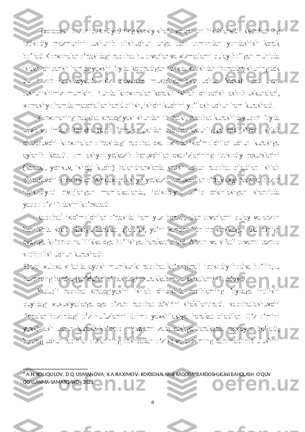  Raqobat – bozor iqtisodiyotining asosiy sharti va qonuni hisoblanadi .  Raqobatning
iqtisodiy   mazmunini   tushunib   olishuchun   unga   turli   tomondan   yondashish   kerak
bo’ladi.Korxonalar o‘rtasidagi raqobat bu tovarlar va xizmatlarni qulay bo’lgan muhitda
ishlab chiqarish hamda yaxshi foyda keltiradigan narxda sotishdan iboratdir, shuningdek
bu   bozor   iqtisodiyotda   o‘z   mavqeini   mustahkamlash   uchun   kurash   deb   ham
tushunishimiz   mumkin.   Bunda   korxonalar   kerakli   ishlab   chiqarish   asbob-uskunalari,
xomashyo hamda materiallar harid qilish, ishchi kuchini yo‘llash uchun ham kurashadi.
Korxonaning   raqobat   strategiyasi   shundan   iboratki,   raqobat   kurashidayuqori   foyda
olish   va   imkon   boricha   raqib   firmalar   ustidan   raqobat   ustunligiga   erishishdir.   Ishlab
chiqaruvchi   korxonalar   o`rtasidagi   raqobat   esa   oxirida   iste’molchilar   uchun   kurashga
aylanib   ketadi.Hom   ashyo   yetkazib   beruvchilar   esao‘zlarining   iqtisodiy   resurslarini
(kapital,   yer-suv,   ishchi   kuchi)   balandnarxlarda   sotish   uchun   raqobat   qiladilar.   Ishlab
chiqaruvchi korxonalar hamdaxom ashyo yetkazib beruvchilar o‘rtasidagi raqobat bozor
iqtisodiyoti   rivojlangan   mamlakatlarda,   iqtisodiyot   to‘liq   erkinlashgan   sharoitda
yaqqolo’z ifodasini ko’rsatadi.
Raqobat 4
  iste’molchilar   o‘rtasida   ham   yuz   beradi;   ular   tovarlarni   qulay   va   arzon
baholarda   sotib   olishga   harakat   qiladilar,   ya’ni   xaridor   har   bir   sarflangan   pul   birligi
evaziga   ko‘proq   naflilikka   ega   bo‘lishga   harakat   qiladi.  Arzon   va   sifatli   tovarni   tezroq
sotib olish uchun kurashadi.
Shuni   xulosa   sifatida   aytish   mumkunki   raqobat   ko‘p   qirrali   iqtisodiy   hodisa   bo‘lib,   u
bozorning barcha sub’ektlari o‘rtasidagi murakkab munosabatlarni ifodalaydi.
Yutuqli   raqobat   strategiyasini   ishlab   chiqishda   raqiblarning   foydaga   intilishi
quyidagi   xususiyatlarga   ega   o‘zaro   raqobat   ta‘sirini   shakllantiradi.   Raqobatlashuvchi
firmalar   bozordagi   o ‘ z   nufuzlarini   doimo   yaxshilashga   harakat   qiladilar.   O‘z   o‘rnini
yaxshilash   uchun   kurash   ko‘proq   mijozlarni   zabt   etishga   harakatda   namoyon   bo‘ladi,
buning uchun raqiblar o‘zlarining boshqadan o‘zish va bozorning daromadliroq ulushini
4
 A.N.XOLIQULOV, D.Q.USMANOVA, X.A.RAXIMOV-  KORXONALARNI RAQOBATBARDOSHLIGINI BAHOLASH  O’QUV  
QO’LLANMA-SAMARQAND - 2021
6 