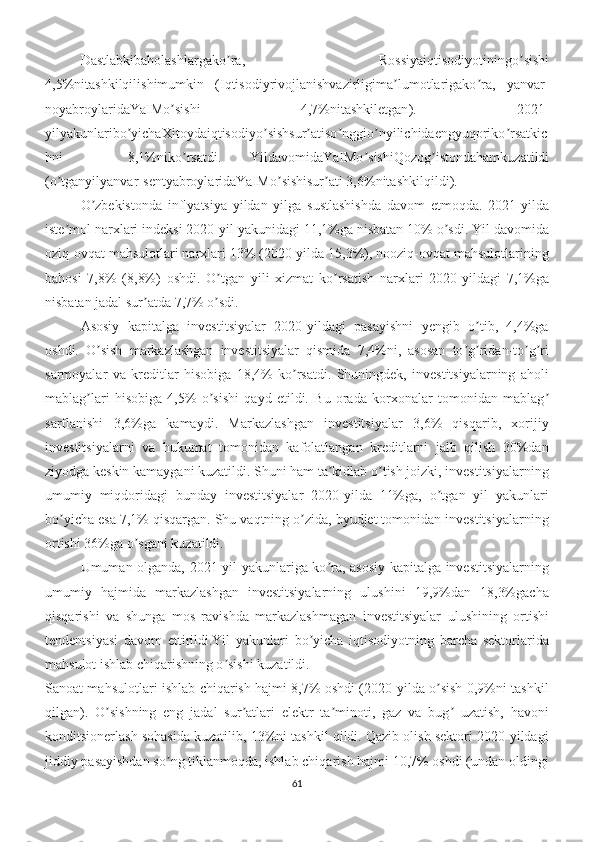 Dastlabkibaholashlargako ʼ ra ,   Rossiyaiqtisodiyotiningo ʼ sishi
4,5% nitashkilqilishimumkin   ( Iqtisodiyrivojlanishvazirligima ʼ lumotlarigako ʼ ra ,   yanvar -
noyabroylaridaYaIMo ʼ sishi   4,7% nitashkiletgan ).   2021-
yilyakunlaribo ʼ yichaXitoydaiqtisodiyo ʼ sishsur ʼ atiso ʼ nggio ʼ nyilichidaengyuqoriko ʼ rsatkic
hni   –   8,1% niko ʼ rsatdi .   YildavomidaYaIMo ʼ sishiQozog ʼ istondahamkuzatildi
( o ʼ tganyilyanvar - sentyabroylaridaYaIMo ʼ sishisur ʼ ati  3,6% nitashkilqildi ).
O zbekistonda   inflyatsiya   yildan   yilga   sustlashishda   davom   etmoqda.   2021-yildaʼ
iste mol narxlari indeksi 2020-yil yakunidagi 11,1%ga nisbatan 10% o sdi. Yil davomida	
ʼ ʼ
oziq-ovqat mahsulotlari narxlari 13% (2020-yilda 15,3%), nooziq-ovqat mahsulotlarining
bahosi   7,8%   (8,8%)   oshdi.   O tgan   yili   xizmat   ko rsatish   narxlari   2020-yildagi   7,1%ga	
ʼ ʼ
nisbatan jadal sur atda 7,7% o sdi. 	
ʼ ʼ
Аsosiy   kapitalga   investitsiyalar   2020-yildagi   pasayishni   yengib   o tib,   4,4%ga	
ʼ
oshdi.   O sish   markazlashgan   investitsiyalar   qismida   7,4%ni,   asosan   to g ridan-to g ri	
ʼ ʼ ʼ ʼ ʼ
sarmoyalar   va   kreditlar   hisobiga   18,4%   ko rsatdi.   Shuningdek,   investitsiyalarning   aholi	
ʼ
mablag lari   hisobiga   4,5%   o sishi   qayd   etildi.   Bu   orada   korxonalar   tomonidan   mablag	
ʼ ʼ ʼ
sarflanishi   3,6%ga   kamaydi.   Markazlashgan   investitsiyalar   3,6%   qisqarib,   xorijiy
investitsiyalarni   va   hukumat   tomonidan   kafolatlangan   kreditlarni   jalb   qilish   30%dan
ziyodga keskin kamaygani kuzatildi. Shuni ham ta kidlab o tish joizki, investitsiyalarning	
ʼ ʼ
umumiy   miqdoridagi   bunday   investitsiyalar   2020-yilda   11%ga,   o tgan   yil   yakunlari	
ʼ
bo yicha esa 7,1% qisqargan. Shu vaqtning o zida, byudjet tomonidan investitsiyalarning	
ʼ ʼ
ortishi 36%ga o sgani kuzatildi. 	
ʼ
Umuman olganda, 2021-yil yakunlariga ko ra, asosiy kapitalga investitsiyalarning	
ʼ
umumiy   hajmida   markazlashgan   investitsiyalarning   ulushini   19,9%dan   18,3%gacha
qisqarishi   va   shunga   mos   ravishda   markazlashmagan   investitsiyalar   ulushining   ortishi
tendentsiyasi   davom   ettirildi.Yil   yakunlari   bo yicha   iqtisodiyotning   barcha   sektorlarida	
ʼ
mahsulot ishlab chiqarishning o sishi kuzatildi.	
ʼ
Sanoat mahsulotlari ishlab chiqarish hajmi 8,7% oshdi (2020-yilda o sish 0,9%ni tashkil	
ʼ
qilgan).   O sishning   eng   jadal   sur atlari   elektr   ta minoti,   gaz   va   bug   uzatish,   havoni	
ʼ ʼ ʼ ʼ
konditsionerlash sohasida kuzatilib, 13%ni tashkil qildi. Qazib olish sektori 2020-yildagi
jiddiy pasayishdan so ng tiklanmoqda, ishlab chiqarish hajmi 10,7% oshdi (undan oldingi	
ʼ
61 