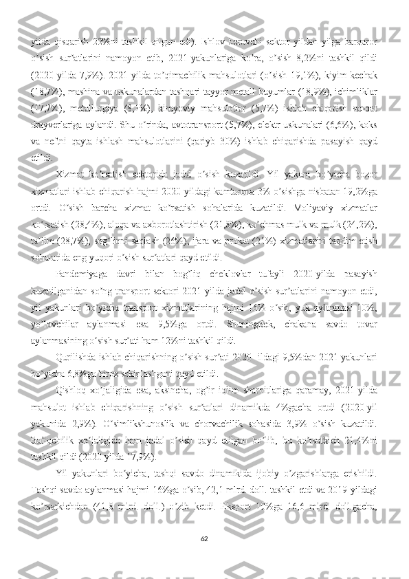 yilda   qisqarish   22%ni   tashkil   qilgan   edi).   Ishlov   beruvchi   sektor   yildan   yilga   barqaror
o sish   sur atlarini   namoyon   etib,   2021-yakunlariga   ko ra,   o sish   8,2%ni   tashkil   qildiʼ ʼ ʼ ʼ
(2020   yilda   7,9%).   2021-yilda   to qimachilik   mahsulotlari   (o sish   19,1%),   kiyim-kechak	
ʼ ʼ
(18,7%), mashina va uskunalardan tashqari tayyor metall buyumlar (18,9%), ichimliklar
(17,7%),   metallurgiya   (8,1%),   kimyoviy   mahsulotlar   (5,7%)   ishlab   chiqarish   sanoat
drayverlariga  aylandi. Shu  o rinda, avtotransport   (5,7%),  elektr  uskunalari   (6,6%), koks	
ʼ
va   neftni   qayta   ishlash   mahsulotlarini   (qariyb   30%)   ishlab   chiqarishda   pasayish   qayd
etildi. 
Xizmat   ko rsatish   sektorida   jadal   o sish   kuzatildi.   Yil   yakuni   bo yicha   bozor	
ʼ ʼ ʼ
xizmatlari ishlab chiqarish hajmi 2020-yildagi kamtarona 3% o sishga nisbatan 19,2%ga	
ʼ
ortdi.   O sish   barcha   xizmat   ko rsatish   sohalarida   kuzatildi.   Moliyaviy   xizmatlar	
ʼ ʼ
ko rsatish (28,4%), aloqa va axborotlashtirish (21,8%), ko chmas mulk va mulk (24,2%),	
ʼ ʼ
ta lim (28,7%), sog liqni saqlash (26%), ijara va prokat (21%) xizmatlarini taqdim etish
ʼ ʼ
sohalarida eng yuqori o sish sur atlari qayd etildi. 	
ʼ ʼ
Pandemiyaga   davri   bilan   bog liq   cheklovlar   tufayli   2020-yilda   pasayish	
ʼ
kuzatilganidan so ng transport sektori 2021-yilda jadal o sish  sur atlarini  namoyon etdi,	
ʼ ʼ ʼ
yil   yakunlari   bo yicha   transport   xizmatlarining   hajmi   16%   o sib,   yuk   aylanmasi   10%,
ʼ ʼ
yo lovchilar   aylanmasi   esa   9,5%ga   ortdi.   Shuningdek,   chakana   savdo   tovar	
ʼ
aylanmasining o sish sur ati ham 12%ni tashkil qildi. 	
ʼ ʼ
Qurilishda ishlab chiqarishning o sish sur ati 2020 -ildagi 9,5%dan 2021 yakunlari	
ʼ ʼ
bo yicha 6,8%ga biroz sekinlashgani qayd etildi.	
ʼ
Qishloq   xo jaligida   esa,   aksincha,   og ir   iqlim   sharoitlariga   qaramay,   2021-yilda	
ʼ ʼ
mahsulot   ishlab   chiqarishning   o sish   sur atlari   dinamikda   4%gacha   ortdi   (2020-yil	
ʼ ʼ
yakunida   2,9%).   O simlikshunoslik   va   chorvachilik   sohasida   3,9%   o sish   kuzatildi.	
ʼ ʼ
Baliqchilik   xo jaligida   ham   jadal   o sish   qayd   etilgan   bo lib,   bu   ko rsatkich   21,4%ni	
ʼ ʼ ʼ ʼ
tashkil qildi (2020-yilda 17,9%).
Yil   yakunlari   bo yicha,   tashqi   savdo   dinamikida   ijobiy   o zgarishlarga   erishildi.	
ʼ ʼ
Tashqi savdo aylanmasi hajmi 16%ga o sib, 42,1 mlrd. doll. tashkil etdi va 2019-yildagi	
ʼ
ko rsatkichdan   (41,8   mlrd.   doll.)   o zib   ketdi.   Eksport   10%ga   16,6   mlrd.   doll.gacha,	
ʼ ʼ
62 