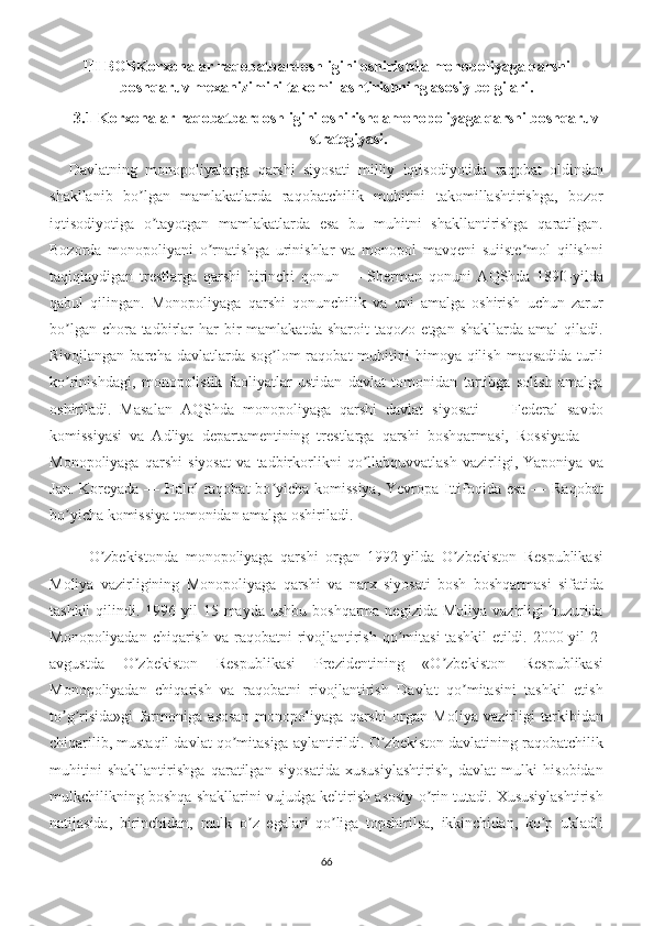 III BOBKorxonalar raqobatbardoshligini oshirishda monopoliyaga qarshi
boshqaruv mexanizimini takomillashtirishning asosiy belgilari .
3.1 Korxonalar raqobatbardoshligini oshirishda monopoliyaga qarshi boshqaruv
strategiyasi .
Davlatning   monopoliyalarga   qarshi   siyosati   milliy   iqtisodiyotida   raqobat   oldindan
shakllanib   bo lgan   mamlakatlarda   raqobatchilik   muhitini   takomillashtirishga,   bozorʼ
iqtisodiyotiga   o tayotgan   mamlakatlarda   esa   bu   muhitni   shakllantirishga   qaratilgan.	
ʼ
Bozorda   monopoliyani   o rnatishga   urinishlar   va   monopol   mavqeni   suiiste mol   qilishni	
ʼ ʼ
taqiqlaydigan   trestlarga   qarshi   birinchi   qonun   —   Sherman   qonuni   АQShda   1890-yilda
qabul   qilingan.   Monopoliyaga   qarshi   qonunchilik   va   uni   amalga   oshirish   uchun   zarur
bo lgan   chora-tadbirlar   har   bir   mamlakatda   sharoit   taqozo   etgan  shakllarda   amal   qiladi.	
ʼ
Rivojlangan  barcha davlatlarda  sog lom  raqobat   muhitini   himoya qilish  maqsadida  turli	
ʼ
ko rinishdagi,   monopolistik   faoliyatlar   ustidan   davlat   tomonidan   tartibga   solish   amalga	
ʼ
oshiriladi.   Masalan   АQShda   monopoliyaga   qarshi   davlat   siyosati   —   Federal   savdo
komissiyasi   va   Аdliya   departamentining   trestlarga   qarshi   boshqarmasi,   Rossiyada   —
Monopoliyaga   qarshi   siyosat   va   tadbirkorlikni   qo llabquvvatlash   vazirligi,   Yaponiya   va	
ʼ
Jan. Koreyada — Halol raqobat  bo yicha komissiya, Yevropa Ittifoqida esa — Raqobat	
ʼ
bo yicha komissiya tomonidan amalga oshiriladi.	
ʼ
O zbekistonda   monopoliyaga   qarshi   organ   1992-yilda   O zbekiston   Respublikasi	
ʼ ʼ
Moliya   vazirligining   Monopoliyaga   qarshi   va   narx   siyosati   bosh   boshqarmasi   sifatida
tashkil   qilindi.  1996 yil   15-mayda  ushbu  boshqarma  negizida  Moliya  vazirligi   huzurida
Monopoliyadan chiqarish  va raqobatni  rivojlantirish  qo mitasi  tashkil  etildi. 2000-yil  2-	
ʼ
avgustda   O zbekiston   Respublikasi   Prezidentining   «O zbekiston   Respublikasi	
ʼ ʼ
Monopoliyadan   chiqarish   va   raqobatni   rivojlantirish   Davlat   qo mitasini   tashkil   etish	
ʼ
to g risida»gi   farmoniga   asosan   monopoliyaga   qarshi   organ   Moliya   vazirligi   tarkibidan	
ʼ ʼ
chiqarilib, mustaqil davlat qo mitasiga aylantirildi. O zbekiston davlatining raqobatchilik	
ʼ ʼ
muhitini   shakllantirishga   qaratilgan   siyosatida   xususiylashtirish,   davlat   mulki   hisobidan
mulkchilikning boshqa shakllarini vujudga keltirish asosiy o rin tutadi. Xususiylashtirish	
ʼ
natijasida,   birinchidan,   mulk   o z   egalari   qo liga   topshirilsa,   ikkinchidan,   ko p   ukladli	
ʼ ʼ ʼ
66 