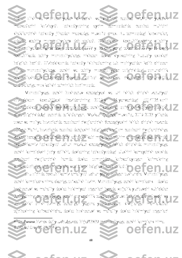 oldini   olish   va   monopoliyadan   chiqarish   va   sog lom   raqobat   muhitini   yaratishʼ
maqsadlarini   ko zlaydi.   Iqtisodiyotning   ayrim   tarmoqdarida   raqobat   muhitini	
ʼ
shakllantirish   iqtisodiy   jihatdan   maqsadga   muvofiq   emas.   Bu   tarmoqdagi   korxonalar,
odatda,   «tabiiy   monopoliyalar»   deb   ataladi.   O zbekiston   Respublikasining   «Tabiiy	
ʼ
monopoliyalar   to g risida»gi   qonunida   (1997	
ʼ ʼ - y.   25 - apr;   yangi   tahrirda   1999 - y.   19 - avg.)
respublikada   tabiiy   monopoliyalarga   nisbatan   davlat   siyosatining   huquqiy   asoslari
belgilab   berildi.   O zbekistonda   iqtisodiy   islohatlarning   tub   mohiyatidan   kelib   chiqqan	
ʼ
holda   monopoliyalarga   qarshi   va   tabiiy   monopoliyalar   to g risidagi   qonunchilik	
ʼ ʼ
takomillashtirilib,   ularning   Yevropa   Ittifoqi   va   boshqa   rivojlangan   qonunchilik
andozalariga mos kelishi ta minlab borilmoqda.	
ʼ
Monopoliyaga   qarshi   boshqaruv   strategiyasi   va   uni   ishlab   chiqish   zaruriyati
O zbekiston   Respublikasi   Prezidentining   2019-yil   24-yanvaridagi   PQ-4126-sonli	
ʼ
―O zbekiston   Respublikasi   Monopoliyaga   qarshi   kurashish   qo mitasi   faoliyatini   tashkil	
ʼ ʼ
etish   to g risida gi   qarorida   ta kidlangan.   Mazkur   Qarorga   muvofiq,   2019-2023   yillarda	
ʼ ʼ ‖ ʼ
tovar   va   moliya   bozorlarida   raqobatni   rivojlantirish   Strategiyasini   ishlab   chiqish   nazarda
tutilgan.Ya ni,   bozorlarda   raqobat   darajasini   belgilash,   sog lom   raqobatni   rivojlantirishga	
ʼ ʼ
xalaqit berayotgan muammolarni aniqlash kabi masalalar muhim ahamiyatga ega. Bunda:
respublikamiz   iqtisodiyoti   uchun   mazkur   strategiyasini   ishlab   chiqishda   monopoliyaga
qarshi   kompleksni   joriy   etilishi,   davlatning   iqtisodiyotdagi   ulushini   kamaytirish   asosida
raqobatni   rivojlantirish   hamda   davlat   tomonidan   ko rsatilayotgan   ko makning	
ʼ ʼ
samaradorligiga e tibor bo yicha vazifalarni belgilash talab etiladi.	
ʼ ʼ 40
Shu o rinda respublikamiz amaliyoti uchun yangi bo lgan tushuncha Monopoliyaga	
ʼ ʼ
qarshi komplaens nima ekaniga to xtalish lozim. Monopoliyaga qarshi komplaens – davlat	
ʼ
boshqaruvi   va   mahalliy   davlat   hokimiyati   organlari   hamda   xo jalik   yurituvchi   sub ektlar	
ʼ ʼ
faoliyatining   monopoliyaga   qarshi   qonunchilik   talablariga   muvofiqligini   ta minlovchi   va	
ʼ
uni   tashkil   qilish   tizimiga   qaratilgan   yagona   yondashuvdir.   Rivojlangan   mamlakatlar
tajribasining   ko rsatishicha,   davlat   boshqaruvi   va   mahalliy   davlat   hokimiyati   organlari	
ʼ
40
http://www.biznes-daily.uz/ru/gazeta-birja/63837-monopoliyaga-qarshi-komplans-nima. 
Sobir Saidov, 26.03.2019
68 