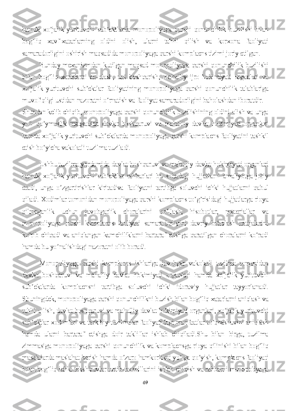 hamda   xo jalik   yurituvchi   sub ektlarda   monopoliyaga   qarshi   qonunchilik   buzilishi   bilanʼ ʼ
bog liq   xavf-xatarlarning   oldini   olish,   ularni   tahlil   qilish   va   korxona   faoliyati	
ʼ
samaradorligini oshirish maqsadida monopoliyaga qarshi komplaens tizimi joriy etilgan.
Bunday  mexanizmdan  kutilgan maqsad  monopoliyaga  qarshi   qonunchilik buzilishi
bilan   bog liq   xatarlarni   aniqlash,   uni   boshqarish,   mahalliy   ijro   hokimiyati   organlari   va	
ʼ
xo jalik   yurituvchi   sub ektlar   faoliyatining   monopoliyaga   qarshi   qonunchilik   talablariga	
ʼ ʼ
muvofiqligi ustidan nazoratni o rnatish va faoliyat samaradorligini baholashdan iboratdir.	
ʼ
Shundan kelib chiqib, monopoliyaga qarshi qonunchilik buzilishining oldini olish va unga
yo l   qo ymaslik   maqsadida   davlat   boshqaruvi   va   mahalliy   davlat   hokimiyati   organlari	
ʼ ʼ
hamda xo jalik yurituvchi sub ektlarda monopoliyaga qarshi komplaens faoliyatini tashkil	
ʼ ʼ
etish bo yicha vakolatli tuzilma tuziladi.	
ʼ
Ushbu tuzilma yordamida davlat boshqaruvi va mahalliy davlat hokimiyati organlari
hamda   xo jalik   yurituvchi   sub ektlar   rahbarlari   bu   sohadagi   hujjatlarni   amaliyotga   joriy	
ʼ ʼ
etadi,   unga   o zgartirishlar   kiritadiva   faoliyatni   tartibga   soluvchi   ichki   hujjatlarni   qabul	
ʼ
qiladi. Xodimlar tomonidan monopoliyaga qarshi komplaens to g risidagi hujjatlarga rioya	
ʼ ʼ
qilmaganlik   uchun   javobgarlik   choralarini   qo llash,   hisobotlar,   materiallar   va	
ʼ
monopoliyaga   qarshi   komplaens   faoliyati   samaradorligini   davriy   baholash   natijalarini
ko rib chiqadi  va aniqlangan kamchiliklarni  bartaraf  etishga qaratilgan choralarni  ko radi	
ʼ ʼ
hamda bu yo nalishdagi nazoratni olib boradi.	
ʼ
Monopoliyaga   qarshi   komplaens   ishlariga   javobgar   vakolatli   tuzilma   tomonidan
davlat   boshqaruvi   va   mahalliy   davlat   hokimiyati   organlari   hamda   xo jalik   yurituvchi	
ʼ
sub ektlarda   komplaensni   tartibga   soluvchi   ichki   idoraviy   hujjatlar   tayyorlanadi.	
ʼ
Shuningdek, monopoliyaga qarshi qonunchilikni buzish bilan bog liq xatarlarni aniqlash va	
ʼ
tahlil qilish, davlat boshqaruvi va mahalliy davlat hokimiyati organlari, xo jalik yurituvchi	
ʼ
sub ektlar xodimlari va tarkibiy tuzilmalar faoliyatidagi manfaatlar to qnashuvini aniqlash	
ʼ ʼ
hamda   ularni   bartaraf   etishga   doir   takliflar   ishlab   chiqiladi.Shu   bilan   birga,   tuzilma
zimmasiga monopoliyaga qarshi qonunchilik va komplaensga rioya qilinishi bilan bog liq	
ʼ
masalalarda maslahat berish hamda o zaro hamkorlikni yo lga qo yish, komplaens faoliyati	
ʼ ʼ ʼ
bilan bog liq ichki tekshiruvlar tartib-taomillarini ishlab chiqish va rahbarni monopoliyaga	
ʼ
69 