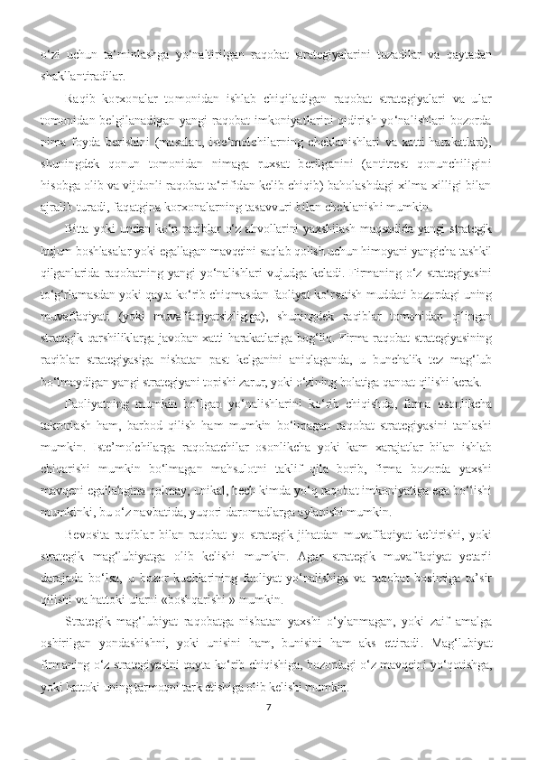 o‘zi   uchun   ta‘minlashga   yo‘naltirilgan   raqobat   strategiyalarini   tuzadilar   va   qaytadan
shakllantiradilar. 
Raqib   korxonalar   tomonidan   ishlab   chiqiladigan   raqobat   strategiyalari   va   ular
tomonidan belgilanadigan yangi raqobat imkoniyatlarini qidirish yo‘nalishlari bozorda
nima   foyda   berishini   (masalan,   iste‘molchilarning   cheklanishlari   va   xatti-harakatlari),
shuningdek   qonun   tomonidan   nimaga   ruxsat   berilganini   (antitrest   qonunchiligini
hisobga olib va vijdonli raqobat ta‘rifidan kelib chiqib) baholashdagi xilma-xilligi bilan
ajralib turadi, faqatgina korxonalarning tasavvuri bilan cheklanishi mumkin .
Bitta   yoki   undan  ko‘p   raqiblar   o‘z  ahvollarini   yaxshilash   maqsadida   yangi   strategik
hujum boshlasalar yoki egallagan mavqeini saqlab qolish uchun himoyani yangicha tashkil
qilganlarida   raqobatning   yangi   yo‘nalishlari   vujudga   keladi.   Firmaning   o‘z   strategiyasini
to‘g‘rlamasdan yoki qayta ko‘rib chiqmasdan faoliyat ko‘rsatish muddati bozordagi uning
muvaffaqiyati   (yoki   muvaffaqiyatsizligiga),   shuningdek   raqiblar   tomonidan   qilingan
strategik qarshiliklarga javoban xatti-harakatlariga bog‘liq. Firma raqobat strategiyasining
raqiblar   strategiyasiga   nisbatan   past   kelganini   aniqlaganda,   u   bunchalik   tez   mag‘lub
bo‘lmaydigan yangi strategiyani topishi zarur, yoki o‘zining holatiga qanoat qilishi kerak. 
Faoliyatning   mumkin   bo‘lgan   yo‘nalishlarini   ko‘rib   chiqishda,   firma   osonlikcha
takrorlash   ham,   barbod   qilish   ham   mumkin   bo‘lmagan   raqobat   strategiyasini   tanlashi
mumkin.   Iste’molchilarga   raqobatchilar   osonlikcha   yoki   kam   xarajatlar   bilan   ishlab
chiqarishi   mumkin   bo‘lmagan   mahsulotni   taklif   qila   borib,   firma   bozorda   yaxshi
mavqeni egallabgina qolmay, unikal, hech kimda yo‘q raqobat imkoniyatiga ega bo‘lishi
mumkinki, bu o‘z navbatida, yuqori daromadlarga aylanishi mumkin. 
Bevosita   raqiblar   bilan   raqobat   yo   strategik   jihatdan   muvaffaqiyat   keltirishi,   yoki
strategik   mag‘lubiyatga   olib   kelishi   mumkin.   Agar   strategik   muvaffaqiyat   yetarli
darajada   bo‘lsa,   u   bozor   kuchlarining   faoliyat   yo‘nalishiga   va   raqobat   bosimiga   ta’sir
qilishi va hattoki ularni «boshqarishi  »  mumkin. 
Strategik   mag‘lubiyat   raqobatga   nisbatan   yaxshi   o‘ylanmagan,   yoki   zaif   amalga
oshirilgan   yondashishni,   yoki   unisini   ham,   bunisini   ham   aks   ettiradi .   Mag‘lubiyat
firmaning o‘z strategiyasini qayta ko‘rib chiqishiga, bozordagi o‘z mavqeini yo‘qotishga,
yoki hattoki uning tarmoqni tark etishiga olib kelishi mumkin.
7 