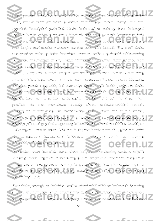 qarshi   qonunchilik   buzilishiga   sabab   bo lishi   mumkin   bo lgan   holatlar   haqida   xabardorʼ ʼ
qilish,   amalga   oshirilgan   ishlar   yuzasidan   monopoliyaga   qarshi   organga   ma lumot	
ʼ
tayyorlash   funktsiyalari   yuklatiladi.   Davlat   boshqaruvi   va   mahalliy   davlat   hokimiyati
organlari   hamda  xo jalik  yurituvchi   sub ektlarda   monopoliyaga  qarshi   komplaensni   joriy	
ʼ ʼ
etishning   afzalliklari   shundan   iboratki,   ularda   monopoliyaga   qarshi   qonunchilik   buzilishi
bilan   bog liq   xavf-xatarlar   muntazam   ravishda   tahlil   qilib   boriladi.   Shu   orqali   davlat	
ʼ
boshqaruvi   va   mahalliy   davlat   hokimiyati   organlari,   xo jalik   yurituvchi   sub ektlarning	
ʼ ʼ
ustun mavqeni suiiste mol qilishi, ―kartel bitimlari va til biriktirishi, raqobatni cheklovchi	
ʼ
qarorlar   qabul   qilishi   kabi   harakatlarni   amalga   oshirishiga   yo l   qo yilmaydi.   Umuman	
ʼ ʼ
olganda,   komplaens   sub ekt   faoliyati   samaradorligini   oshiradi   hamda   xodimlarning	
ʼ
qonunchilik   talablarga   rioya   qilish   madaniyatini   yuksaltiradi.Bu   esa,   iqtisodiyotda   davlat
ishtirokini   yanada   qisqartirish,   faol   investitsiya   siyosatini   olib   borish,   jamiyat   va   davlat
faoliyatining   barcha   sohalarini   jadal   va   barqaror   rivojlantirish   uchun   asos   hisoblanadi.
Natijada   tovar   va   moliya   bozorlarida   sog lom   raqobat   muhiti   ta minlanishiga   imkon	
ʼ ʼ
yaratiladi.   Bu   bilan   mamlakatda   iqtisodiy   o sish,   raqobatbardoshlikni   oshirish,	
ʼ
iqtisodiyotni   modernizatsiya   va   diversifikatsiya   qilish   jarayonlarini   chuqurlashtirish,
investitsiyalarni,   avvalambor   iqtisodiyotning   bazaviy   va   tarkibiy   asosini   tashkil   etuvchi
sohalarga jalb qilishga yo naltirilgan keng ko lamli islohotlar amalga oshiriladi.Chunki, bir	
ʼ ʼ
davlat   organi   doirasida   davlat   aktivlarini   boshqarish   hamda   qimmatli   qog ozlar   bozorini	
ʼ
monopoliyaga   qarshi   tartibga   solish   funktsiyalarining   jamlanishi   tizimli   muammolarning
to planishiga olib keldi, shu jumladan:	
ʼ
-birinchidan,   ustav   kapitalida   davlat   ulushi   bo lgan   korxonalarning   kundalik   xo jalik	
ʼ ʼ
faoliyatiga   davlat   organlari   aralashuvining   yuqori   darajadaligi,   bozor   tendentsiyalariga
moslashuvchanlik va sezuvchanlikning  yo qligi, davlat  ishtirokidagi  korxonalarning soliq	
ʼ
va  bojxona,   shu   jumladan   yakka  tartibdagi   xususiyatga   ega   bo lgan  imtiyozlarga  haddan	
ʼ
tashqari bog liqligi;	
ʼ
-ikkinchidan, strategik  rejalashtirish,  xavf-xatarlarni  tahlil  qilish  va boshqarish  tizimining
yo qligi,   shu   jumladan   ishlab   chiqarishning   past   texnik   darajasi,   ko plab   ixtisoslikka	
ʼ ʼ
kirmaydigan   aktivlar   mavjudligi,   moliyaviy   resurslarning   ishlab   chiqarishga   taalluqli
70 