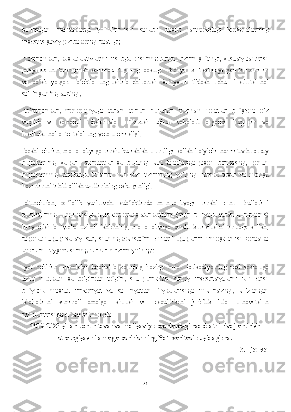 bo lmagan   maqsadlarga   yo naltirilishi   sababli   davlat   ishtirokidagi   korxonalarningʼ ʼ
investitsiyaviy jozibadorligi pastligi;
-uchinchidan, davlat aktivlarini hisobga olishning tartibli tizimi yo qligi, xususiylashtirish	
ʼ
jarayonlarini   boshqarish   samaradorligining   pastligi,   faoliyat   ko rsatmayotgan   korxonalar	
ʼ
va   bo sh   yotgan   ob ektlarning   ishlab   chiqarish   faoliyatini   tiklash   uchun   institutsional	
ʼ ʼ
salohiyatning sustligi;
-to rtinchidan,   monopoliyaga   qarshi   qonun   hujjatlari   buzilishi   holatlari   bo yicha   o z	
ʼ ʼ ʼ
vaqtida   va   samarali   tekshiruvlar   o tkazish   uchun   vakolatli   organda   huquqlar   va	
ʼ
institutsional potentsialning yetarli emasligi;
-beshinchidan, monopoliyaga qarshi kurashishni tartibga solish bo yicha normativ-huquqiy	
ʼ
hujjatlarning   xalqaro   standartlar   va   bugungi   kun   talablariga   javob   bermasligi,   qonun
hujjatlarining   raqobatga   ta sirini   baholash   tizimining   yo qligi   hamda   tovar   va   moliya	
ʼ ʼ
bozorlarini tahlil qilish usullarining eskirganligi;
-oltinchidan,   xo jalik   yurituvchi   sub ektlarda   monopoliyaga   qarshi   qonun   hujjatlari	
ʼ ʼ
buzilishining oldini olishga doir korporativ standartlarni (monopoliyaga qarshi komplaens)
joriy   etish   bo yicha   tizimli   ishlarning,   monopoliyaga   qarshi   kurashishni   tartibga   solish,	
ʼ
raqobat huquqi va siyosati, shuningdek iste molchilar huquqlarini himoya qilish sohasida	
ʼ
kadrlarni tayyorlashning barqaror tizimi yo qligi;
ʼ
-yettinchidan,   mamlakat   kapital   bozorining   hozirgi   holati   iqtisodiyotning   real   sektoriga
uzoq   muddatli   va   to g ridan-to g ri,   shu   jumladan   xorijiy   investitsiyalarni   jalb   etish	
ʼ ʼ ʼ ʼ
bo yicha   mavjud   imkoniyat   va   salohiyatdan   foydalanishga   imkonsizligi,   ko zlangan	
ʼ ʼ
islohotlarni   samarali   amalga   oshirish   va   respublikani   jadallik   bilan   innovatsion
rivojlantirishga to siq bo lmoqda.	
ʼ ʼ
2019-2023 yillar uchun tovar va moliyaviy bozorlardagi raqobatni rivojlantirish
strategiyasini amalga oshirishning Yo l xaritasi quyidagicha.	
ʼ
3.1-jadval
71 