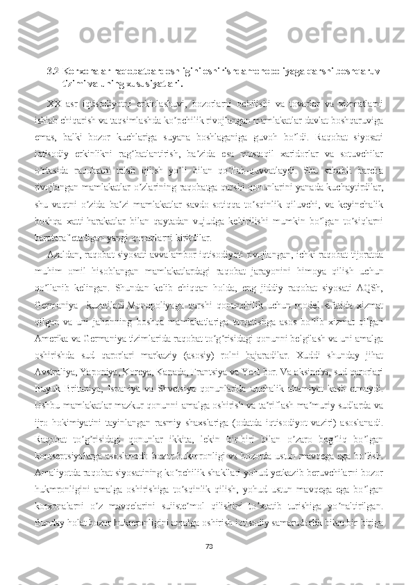 3.2 Korxonalar raqobatbardoshligini oshirishdamonopoliyaga qarshi boshqaruv 
tizimi va uning xususiyatlari .
XX   asr   iqtisodiyotni   erkinlashuvi,   bozorlarni   ochilishi   va   tovarlar   va   xizmatlarni
ishlab chiqarish va taqsimlashda ko pchilik rivojlangan mamlakatlar davlat boshqaruvigaʼ
emas,   balki   bozor   kuchlariga   suyana   boshlaganiga   guvoh   bo ldi.   Raqobat   siyosati	
ʼ
iqtisodiy   erkinlikni   rag batlantirish,   ba zida   esa   mustaqil   xaridorlar   va   sotuvchilar	
ʼ ʼ
o rtasida   raqobatni   talab   qilish   yo li   bilan   qo llab-quvvatlaydi.   Shu   sababli   barcha	
ʼ ʼ ʼ
rivojlangan mamlakatlar o zlarining raqobatga qarshi qonunlarini yanada kuchaytirdilar,	
ʼ
shu   vaqtni   o zida   ba zi   mamlakatlar   savdo-sotiqqa   to sqinlik   qiluvchi,   va   keyinchalik	
ʼ ʼ ʼ
boshqa   xatti-harakatlar   bilan   qaytadan   vujudga   keltirilishi   mumkin   bo lgan   to siqlarni	
ʼ ʼ
barataraf etadigan yangi qonunlarni kiritdilar.
Аzaldan, raqobat siyosati avvalambor iqtisodiyoti rivojlangan, ichki raqobat tijoratda
muhim   omil   hisoblangan   mamlakatlardagi   raqobat   jarayonini   himoya   qilish   uchun
qo llanib   kelingan.   Shundan   kelib   chiqqan   holda,   eng   jiddiy   raqobat   siyosati   АQSh,	
ʼ
Germaniya     kuzatiladi.Monopoliyaga   qarshi   qonunchilik   uchun   model   sifatida   xizmat
qilgan   va   uni   jahonning   boshqa   mamlakatlariga   tarqatishga   asos   bo lib   xizmat   qilgan	
ʼ
Аmerika va Germaniya tizimlarida raqobat to g risidagi qonunni belgilash va uni amalga	
ʼ ʼ
oshirishda   sud   qarorlari   markaziy   (asosiy)   rolni   bajaradilar.   Xuddi   shunday   jihat
Аvstraliya, Yaponiya, Koreya, Kanada, Frantsiya va YeH bor. Va aksincha, sud qarorlari
Buyuk   Britaniya,   Ispaniya   va   Shvetsiya   qonunlarida   unchalik   ahamiyat   kasb   etmaydi.
Ushbu mamlakatlar mazkur qonunni amalga oshirish va ta riflash ma muriy sudlarda va	
ʼ ʼ
ijro   hokimiyatini   tayinlangan   rasmiy   shaxslariga   (odatda   iqtisodiyot   vaziri)   asoslanadi.
Raqobat   to g risidagi   qonunlar   ikkita,   lekin   bir-biri   bilan   o zaro   bog liq   bo lgan	
ʼ ʼ ʼ ʼ ʼ
kontseptsiyalarga asoslanadi: bozor hukmronligi va bozorda ustun mavqega ega bo lish.	
ʼ
Аmaliyotda raqobat siyosatining ko pchilik shakllari yohud yetkazib beruvchilarni bozor	
ʼ
hukmronligini   amalga   oshirishiga   to sqinlik   qilish,   yohud   ustun   mavqega   ega   bo lgan
ʼ ʼ
korxonalarni   o z   mavqelarini   suiiste mol   qilishini   to xtatib   turishiga   yo naltirilgan.	
ʼ ʼ ʼ ʼ
Bunday holat bozor hukmronligini amalga oshirish iqtisodiy samaradorlik bilan bir-biriga
73 