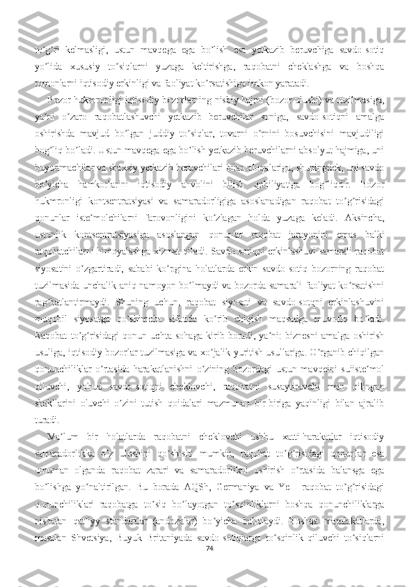 to g ri   kelmasligi,   ustun   mavqega   ega   bo lish   esa   yetkazib   beruvchiga   savdo-sotiqʼ ʼ ʼ
yo lida   xususiy   to siqlarni   yuzaga   keltirishga,   raqobatni   cheklashga   va   boshqa
ʼ ʼ
tomonlarni iqtisodiy erkinligi va faoliyat ko rsatishiga imkon yaratadi.	
ʼ
Bozor hukmronligi iqtisodiy bozorlarning nisbiy hajmi (bozor ulushi) va tuzilmasiga,
ya ni   o zaro   raqobatlashuvchi   yetkazib   beruvchilar   soniga,   savdo-sotiqni   amalga	
ʼ ʼ
oshirishda   mavjud   bo lgan   juddiy   to siqlar,   tovarni   o rnini   bosuvchisini   mavjudiligi	
ʼ ʼ ʼ
bog liq bo ladi. Ustun mavqega ega bo lish yetkazib beruvchilarni absolyut hajmiga, uni	
ʼ ʼ ʼ
buyurtmachilar va shaxsiy yetkazib beruvchilari bilan aloqalariga, shuningdek, uni savdo
bo yicha   hamkorlarini   iqtisodiy   ahvolini   bilish   qobiliyatiga   bog liqdir.   Bozor
ʼ ʼ
hukmronligi   kontsentratsiyasi   va   samaradorligiga   asoslanadigan   raqobat   to g risidagi	
ʼ ʼ
qonunlar   iste molchilarni   farovonligini   ko zlagan   holda   yuzaga   keladi.   Аksincha,	
ʼ ʼ
ustunlik   kontsentratsiyasiga   asoslangan   qonunlar   raqobat   jarayonini   emas   balki
raqobatchilarni himoyalashga xizmat qiladi. Savdo-sotiqni erkinlashuvi samarali raqobat
siyosatini   o zgartiradi,   sababi   ko pgina   holatlarda   erkin   savdo-sotiq   bozorning   raqobat	
ʼ ʼ
tuzilmasida unchalik aniq namoyon bo lmaydi va bozorda samarali faoliyat ko rsatishni	
ʼ ʼ
rag batlantirmaydi.   Shuning   uchun,   raqobat   siyosati   va   savdo-sotqni   erkinlashuvini	
ʼ
muqobil   siyosatga   qo shimcha   sifatida   ko rib   chiqish   maqsadga   muvofiq   bo ladi.	
ʼ ʼ ʼ
Raqobat   to g risidagi   qonun   uchta   sohaga   kirib   boradi,   ya ni:   biznesni   amalga   oshirish	
ʼ ʼ ʼ
usuliga, iqtisodiy bozorlar tuzilmasiga va xo jalik yuritish usullariga. O rganib chiqilgan	
ʼ ʼ
qonunchiliklar   o rtasida   harakatlanishni   o zining   bozordagi   ustun   mavqeini   suiiste mol	
ʼ ʼ ʼ
qiluvchi,   yohud   savdo-sotiqni   cheklovchi,   raqobatni   susaytiruvchi   man   qilingan
shakllarini   oluvchi   o zini   tutish   qoidalari   mazmunan   bir-biriga   yaqinligi   bilan   ajralib	
ʼ
turadi.
Ma lum   bir   holatlarda   raqobatni   cheklovchi   ushbu   xatti-harakatlar   iqtisodiy	
ʼ
samaradorlikka   o z   ulushini   qo shishi   mumkin,   raqobat   to g risidagi   qonunlar   esa	
ʼ ʼ ʼ ʼ
umuman   olganda   raqobat   zarari   va   samaradorlikni   oshirish   o rtasida   balansga   ega	
ʼ
bo lishga   yo naltirilgan.   Bu   borada   АQSh,   Germaniya   va   YeH   raqobat   to g risidagi	
ʼ ʼ ʼ ʼ
qonunchiliklari   raqobatga   to siq   bo layotgan   to sqinliklarni   boshqa   qonunchiliklarga	
ʼ ʼ ʼ
nisbatan   qat iyy   standartlar   (andozalar)   bo yicha   baholaydi.   Boshqa   mamlakatlarda,	
ʼ ʼ
masalan   Shvetsiya,   Buyuk   Britaniyada   savdo-sotiqlarga   to sqinlik   qiluvchi   to siqlarni	
ʼ ʼ
74 