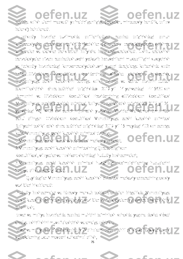 tartibga   solish   ularni   maqsadli   yo naltirilganligiga   (masalan,   mintaqaviy  bandlik,   to lovʼ ʼ
balansi) baholanadi.
Iqtisodiy   bozorlar   tuzilmasida   qo llaniladigan   raqobat   to g risidagi   qonun	
ʼ ʼ ʼ
korporatsiyalar   o rtasidagi   qo shilib   ketishlar   (korporativ   tranzaktsiyalar),   qo shma	
ʼ ʼ ʼ
korxonalar   va   aktivlar   transfertlari   bo yicha   bitimlarga   aralashadi.   Ushbu   aralashish	
ʼ
tranzaktsiyalar  o zaro raqobatlashuvchi  yetkazib beruvchilarni  mustaqilligini  susaytirish	
ʼ
va   iqtisodiy   bozorlardagi   kontsentratsiyalashuvni   yuqori   darajalarga   ko tarishda   sodir	
ʼ
bo ladi.	
ʼ O zbekiston   Respublikasi   Prezidentining   «Davlat   aktivlarini   boshqarish,	ʼ
monopoliyaga   qarshi   kurashishni   tartibga   solish   tizimini   va   kapital   bozorini   tubdan
takomillashtirish   chora-tadbirlari   to g risida»   2019-yil   14-yanvardagi   PF-5630-son	
ʼ ʼ
Farmonini   va   O zbekiston   Respublikasi   Prezidentining   «O zbekiston   Respublikasi	
ʼ ʼ
Monopoliyaga qarshi kurashish qo mitasi faoliyatini tashkil etish to g risida» 2019-yil 24-	
ʼ ʼ ʼ
yanvardagi   PQ-   4126-son   qarorini   ijro   etish   yuzasidan   Vazirlar   Mahkamasi   tomonidan
qabul   qilingan―O zbekiston   Respublikasi   Monopoliyaga   qarshi   kurashish   qo mitasi	
ʼ ʼ
faoliyatini tashkil etish chora-tadbirlari to g risidagi 2019-yil 15-maydagi 402-son qarorga	
ʼ ʼ
ko ra Monopoliyaga qarshi kurashish qo mitasi tizimiga:	
ʼ ʼ
1.Monopoliyaga qarshi kurashish qo mitasi markaziy apparati; 	
ʼ
2.Monopoliyaga qarshi kurashish qo mitasining Qoraqalpog iston
ʼ ʼ
Respublikasi, viloyatlar va Toshkent shahridagi hududiy boshqarmalari;
3.Monopoliyaga   qarshi   kurashish   qo mitasi   huzuridagi   Iste molchilarning   huquqlarini	
ʼ ʼ
himoya qilish agentligi kiradi.
Quyidagilar Monopoliyaga qarshi kurashish qo mitasi markaziy apparatining asosiy	
ʼ
vazifalari hisoblanadi:
-hududiy   boshqarmalar   va   idoraviy   mansub   tashkilotlar   bilan   birgalikda   Monopoliyaga
qarshi kurashish qo mitasiga yuklangan vazifalar va funktsiyalarning samarali bajarilishini	
ʼ
ta minlash;	
ʼ
-tovar   va   moliya   bozorlarida   raqobat   muhitini   ta minlash   sohasida   yagona   davlat   si	
е�sati	ʼ
amalga oshirilishini muvofiqlashtirish va amalga oshirish;
-tovar va moliya bozorlarida raqobat muhiti holatini tizimli tahlil qilish, xo jalik yurituvchi	
ʼ
sub ektlarning ustun mavqeni suiiste mol qilish,	
ʼ ʼ
75 