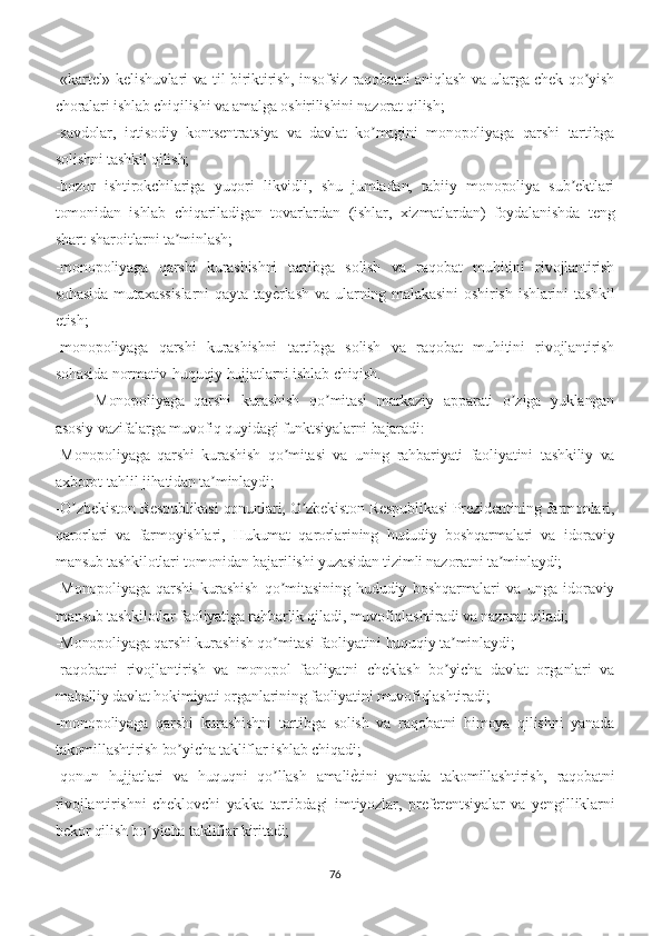 -«kartel» kelishuvlari va til biriktirish, insofsiz raqobatni aniqlash va ularga chek qo yishʼ
choralari ishlab chiqilishi va amalga oshirilishini nazorat qilish;
-savdolar,   iqtisodiy   kontsentratsiya   va   davlat   ko magini   monopoliyaga   qarshi   tartibga	
ʼ
solishni tashkil qilish;
-bozor   ishtirokchilariga   yuqori   likvidli,   shu   jumladan,   tabiiy   monopoliya   sub ektlari	
ʼ
tomonidan   ishlab   chiqariladigan   tovarlardan   (ishlar,   xizmatlardan)   foydalanishda   teng
shart-sharoitlarni ta minlash;	
ʼ
-monopoliyaga   qarshi   kurashishni   tartibga   solish   va   raqobat   muhitini   rivojlantirish
sohasida   mutaxassislarni   qayta   tay	
е�rlash   va   ularning   malakasini   oshirish   ishlarini   tashkil
etish;
-monopoliyaga   qarshi   kurashishni   tartibga   solish   va   raqobat   muhitini   rivojlantirish
sohasida normativ-huquqiy hujjatlarni ishlab chiqish.
Monopoliyaga   qarshi   kurashish   qo mitasi   markaziy   apparati   o ziga   yuklangan	
ʼ ʼ
asosiy vazifalarga muvofiq quyidagi funktsiyalarni bajaradi:
-Monopoliyaga   qarshi   kurashish   qo mitasi   va   uning   rahbariyati   faoliyatini   tashkiliy   va	
ʼ
axborot-tahlil jihatidan ta minlaydi;	
ʼ
-O zbekiston Respublikasi qonunlari, O zbekiston Respublikasi Prezidentining farmonlari,	
ʼ ʼ
qarorlari   va   farmoyishlari,   Hukumat   qarorlarining   hududiy   boshqarmalari   va   idoraviy
mansub tashkilotlari tomonidan bajarilishi yuzasidan tizimli nazoratni ta minlaydi;	
ʼ
-Monopoliyaga   qarshi   kurashish   qo mitasining   hududiy   boshqarmalari   va   unga   idoraviy	
ʼ
mansub tashkilotlar faoliyatiga rahbarlik qiladi, muvofiqlashtiradi va nazorat qiladi;
-Monopoliyaga qarshi kurashish qo mitasi faoliyatini huquqiy ta minlaydi;
ʼ ʼ
-raqobatni   rivojlantirish   va   monopol   faoliyatni   cheklash   bo yicha   davlat   organlari   va	
ʼ
mahalliy davlat hokimiyati organlarining faoliyatini muvofiqlashtiradi;
-monopoliyaga   qarshi   kurashishni   tartibga   solish   va   raqobatni   himoya   qilishni   yanada
takomillashtirish bo yicha takliflar ishlab chiqadi;	
ʼ
-qonun   hujjatlari   va   huquqni   qo llash   amali	
е�tini   yanada   takomillashtirish,   raqobatni	ʼ
rivojlantirishni   cheklovchi   yakka   tartibdagi   imtiyozlar,   preferentsiyalar   va   yengilliklarni
bekor qilish bo yicha takliflar kiritadi;	
ʼ
76 