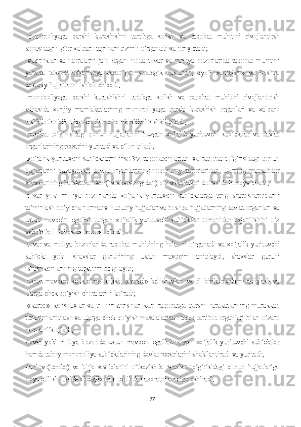 -monopoliyaga   qarshi   kurashishni   tartibga   solish   va   raqobat   muhitini   rivojlantirsh
sohasidagi ilg or xalqaro tajribani tizimli o rganadi va joriy etadi;ʼ ʼ
-vazirliklar   va   idoralarni   jalb   etgan   holda   tovar   va   moliya   bozorlarida   raqobat   muhitini
yanada   takomillashtirishga   qaratilgan   strategik   dasturlar,   «yo l   xaritalari»   va   boshqa	
ʼ
dasturiy hujjatlarni ishlab chiqadi;
-monopoliyaga   qarshi   kurashishni   tartibga   solish   va   raqobat   muhitini   rivojlantirish
sohasida   xorijiy   mamlakatlarning   monopoliyaga   qarshi   kurashish   organlari   va   xalqaro
tashkilotlar bilan har taraflama hamkorlikni tashkil qiladi;
-raqobat   to g risidagi   qonun   hujjatlarini   buzgan   xo jalik   yurituvchi   sub ektlar   va   davlat	
ʼ ʼ ʼ ʼ
organlarining reestrini yuritadi va e lon qiladi;	
ʼ
-xo jalik   yurituvchi   sub ektlarni   insofsiz   raqobatchilardan   va   raqobat   to g risidagi   qonun	
ʼ ʼ ʼ ʼ
hujjatlarini   buzayotgan  davlat  organlarining noqonuniy qarorlaridan,  ularning mansabdor
shaxslarining harakatlaridan (harakatsizligidan) o z vakolatlari doirasida himoya qiladi;	
ʼ
-tovar   yoki   moliya   bozorlarida   xo jalik   yurituvchi   sub ektlarga   teng   shart-sharoitlarni	
ʼ ʼ
ta minlash bo yicha normativ-huquqiy hujjatlar va boshqa hujjatlarning davlat organlari va	
ʼ ʼ
ustun   mavqeini   egallab   turgan   xo jalik   yurituvchi   sub ektlar   tomonidan   bajarilishini   o z	
ʼ ʼ ʼ
vakolatlari doirasida nazorat qiladi;
-tovar va moliya bozorlarida raqobat muhitining holatini o rganadi va xo jalik yurituvchi	
ʼ ʼ
sub ekt   yoki   shaxslar   guruhining   ustun   mavqeini   aniqlaydi,   shaxslar   guruhi	
ʼ
ishtirokchilarining tarkibini belgilaydi;
-ustun   mavqeni   suiiste mol   qilish,   «kartel»   kelishuvlari   va   til   biriktirishlarni   aniqlash   va	
ʼ
ularga chek qo yish choralarini ko radi;	
ʼ ʼ
-«kartel»   kelishuvlar   va   til   biriktirishlar   kabi   raqobatga   qarshi   harakatlarning   murakkab
turlarini aniqlash va ularga chek qo yish masalalarida huquq-tartibot organlari bilan o zaro	
ʼ ʼ
hamkorlik qiladi;
-tovar   yoki   moliya   bozorida   ustun   mavqeni   egallab   turgan   xo jalik   yurituvchi   sub ektlar	
ʼ ʼ
hamda tabiiy monopoliya sub ektlarining davlat reestrlarini shakllantiradi va yuritadi;	
ʼ
-tanlov   (tender)   va   birja   savdolarini   o tkazishda   raqobat   to g risidagi   qonun   hujjatlariga	
ʼ ʼ ʼ
rioya etilishi ustidan belgilangan tartibda nazoratni amalga oshiradi;
77 