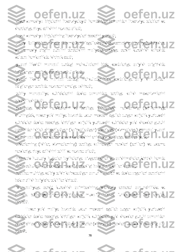 -tovar-xomashyo   birjalarini   litsenziyalaydi   hamda   ular   tomonidan   litsenziya   talablari   va
shartlariga rioya etilishini nazorat qiladi;
-tovar-xomashyo birjalarining litsenziyalari reestrini yuritadi;
-jinoiy   faoliyatdan   olingan   daromadlarni   legallashtirishga,   terrorizmni   moliyalashtirishga
va   ommaviy   qirg in   qurolini   tarqatishni   moliyalashtirishga   qarshi   kurashish   sohasidaʼ
xalqaro hamkorlikda ishtirok etadi;
-yuqori   likvidli   monopol   turdagi   mahsulotlarni   birja   savdolariga   qo yish   to g risida	
ʼ ʼ ʼ
belgilangan tartibda qarorlar qabul qiladi;
-yuqori   likvidli   va   monopol   turdagi   mahsulotlar   birja   savdolariga   qo yilishi   ustidan
ʼ
belgilangan tartibda nazoratni amalga oshiradi;
-tabiiy   monopoliya   sub ektlarini   davlat   tomonidan   tartibga   solish   mexanizmlarini	
ʼ
takomillashtiradi;
-raqobatga   qarshi   harakatlarni   va   tartibga   solinadigan   narxlarning   (tariflarning),
shuningdek, тovar yoki moliya bozorida ustun mavqeni egallab turgan xo jalik yurituvchi	
ʼ
sub ektlar   davlat   reestriga   kiritilgan   xo jalik   yurituvchi   sub ektlar   yoki   shaxslar   guruhi	
ʼ ʼ ʼ
tomonidan ishlab chiqariladigan (ko rsatiladigan) tovarlarga (xizmatlarga) monopol yuqori	
ʼ
va monopol past narxlarining asossiz o sishini aniqlaydi va ularga chek qo yadi;	
ʼ ʼ
-tovarlarning   (ishlar,   xizmatlarning)   tartibga   solinadigan   narxlari   (tariflari)   va   ustama
narxlariga rioya etilishini tahlil va nazorat qiladi;
-normativ-huquqiy   hujjatlar   loyihalariga   o zgartirishlar   va   qo shimchalar   kiritish   hamda	
ʼ ʼ
ularni qabul qilish maqsadga muvofiq emasligi bo yicha takliflar kiritadi;	
ʼ
-raqobat muhitiga salbiy ta sir ko rsatadigan qonun hujjatlari va davlat organlari qarorlarini	
ʼ ʼ
bekor qilish bo yicha takliflar kiritadi.	
ʼ
-Monopoliyaga   qarshi   kurashish   qo mitasining   Markaziy   apparati   qonunchilikka   va	
ʼ
qo mita   rahbariyatining   topshiriqlariga   muvofiq   boshqa   funktsiyalarni   ham   amalga	
ʼ
oshiradi.
Tovar   yoki   moliya   bozorida   ustun   mavqeni   egallab   turgan   xo jalik   yurituvchi	
ʼ
sub ektlar   davlat   reestriga   kiritilgan   xo jalik   sub ektlari   yoki   shaxslar   guruhi   tomonidan	
ʼ ʼ ʼ
ishlab chiqariladigan (ko rsatiladigan) tovarlar (xizmatlar) narxlari ustidan monitoring olib	
ʼ
boradi; 
78 