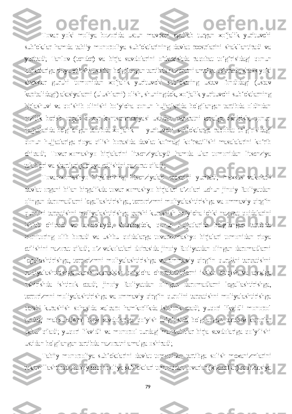 Tovar   yoki   moliya   bozorida   ustun   mavqeni   egallab   turgan   xo jalik   yurituvchiʼ
sub ektlar   hamda   tabiiy   monopoliya   sub ektlarining   davlat   reestrlarini   shakllantiradi   va	
ʼ ʼ
yuritadi;   Tanlov   (tender)   va   birja   savdolarini   o tkazishda   raqobat   to g risidagi   qonun	
ʼ ʼ ʼ
hujjatlariga rioya etilishi ustidan belgilangan tartibda nazoratni amalga oshiradi; shaxs yoki
shaxslar   guruhi   tomonidan   xo jalik   yurituvchi   sub ektning   ustav   fondidagi   (ustav	
ʼ ʼ
kapitalidagi) aktsiyalarni (ulushlarni) olish, shuningdek, xo jalik yurituvchi sub ektlarning	
ʼ ʼ
birlashuvi   va   qo shib   olinishi   bo yicha   qonun   hujjatlarida   belgilangan   tartibda   oldindan	
ʼ ʼ
rozilik   berish   orqali   bozor   kontsentratsiyasi   ustidan   nazoratni   amalga   oshirish;   qonun
hujjatlarida belgilangan tartibda xo jalik 	
ʼ yurituvchi   sub ektlarga   raqobat   to g risidagi	ʼ ʼ ʼ
qonun   hujjatlariga   rioya   qilish   borasida   davlat   ko magi   ko rsatilishi   masalalarini   ko rib	
ʼ ʼ ʼ
chiqadi;   Tovar-xomashyo   birjalarini   litsenziyalaydi   hamda   ular   tomonidan   litsenziya
talablari va shartlariga rioya etilishini nazorat qiladi; 
Tovar-xomashyo   birjalarining   litsenziyalari   reestrini   yuritadi;   maxsus   vakolatli
davlat   organi   bilan   birgalikda   tovar-xomashyo   birjalari   a zolari   uchun   jinoiy   faoliyatdan	
ʼ
olingan daromadlarni legallashtirishga, terrorizmni moliyalashtirishga va ommaviy qirg in	
ʼ
qurolini tarqatishni moliyalashtirishga qarshi kurashish bo yicha ichki nazorat qoidalarini	
ʼ
ishlab   chiqadi   va   tasdiqlaydi,   shuningdek,   qonun   hujjatlarida   belgilangan   tartibda
monitoring   olib   boradi   va   ushbu   qoidalarga   tovarxomashyo   birjalari   tomonidan   rioya
etilishini nazorat qiladi; o z vakolatlari doirasida jinoiy faoliyatdan olingan daromadlarni	
ʼ
legallashtirishga,   terrorizmni   moliyalashtirishga   va   ommaviy   qirg in   qurolini   tarqatishni	
ʼ
moliyalashtirishga   qarshi   kurashish   bo yicha   choratadbirlarni   ishlab   chiqish   va   amalga	
ʼ
oshirishda   ishtirok   etadi;   jinoiy   faoliyatdan   olingan   daromadlarni   legallashtirishga,
terrorizmni moliyalashtirishga va ommaviy qirg in qurolini tarqatishni  moliyalashtirishga	
ʼ
qarshi   kurashish   sohasida   xalqaro   hamkorlikda   ishtirok   etadi;   yuqori   likvidli   monopol
turdagi   mahsulotlarni   birja   savdolariga   qo yish   to g risida   belgilangan   tartibda   qarorlar	
ʼ ʼ ʼ
qabul   qiladi;   yuqori   likvidli   va   monopol   turdagi   mahsulotlar   birja   savdolariga   qo yilishi	
ʼ
ustidan belgilangan tartibda nazoratni amalga oshiradi; 
Tabiiy   monopoliya   sub ektlarini   davlat   tomonidan   tartibga   solish   mexanizmlarini	
ʼ
takomillashtiradi; tabiiy monopoliya sub ektlari tomonidan tovarlar (xizmatlar) realizatsiya	
ʼ
79 