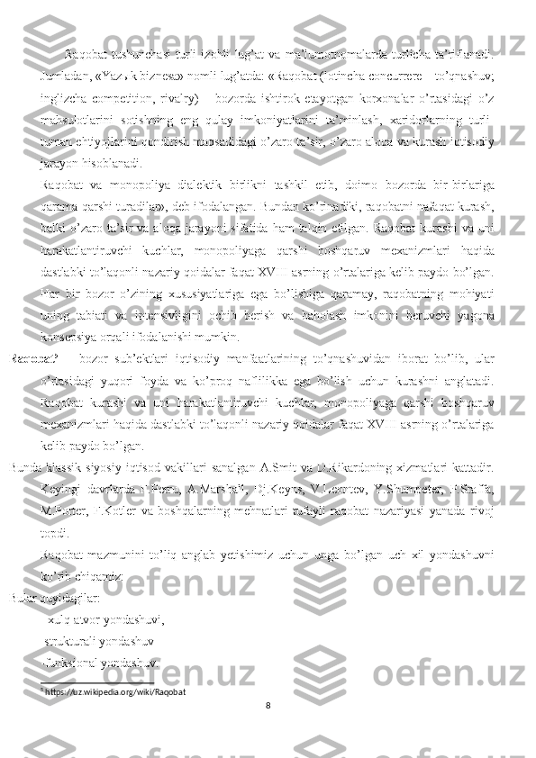 Raqobat   tushunchasi   turli   izohli   lug’at   va   ma’lumotnomalarda   turlicha   ta’riflanadi.
Jumladan, «Yazыk biznesa» nomli lug’atda: «Raqobat (lotincha concurrere – to’qnashuv;
inglizcha   competition,   rivalry)   –   bozorda   ishtirok   etayotgan   korxonalar   o’rtasidagi   o’z
mahsulotlarini   sotishning   eng   qulay   imkoniyatlarini   ta’minlash,   xaridorlarning   turli-
tuman ehtiyojlarini qondirish maqsadidagi o’zaro ta’sir, o’zaro aloqa va kurash iqtisodiy
jarayon hisoblanadi.
Raqobat   va   monopoliya   dialektik   birlikni   tashkil   etib,   doimo   bozorda   bir-birlariga
qarama-qarshi turadilar», deb ifodalangan. Bundan ko’rinadiki, raqobatni nafaqat kurash,
balki  o’zaro ta’sir  va  aloqa  jarayoni  sifatida  ham  talqin  etilgan. Raqobat   kurashi  va  uni
harakatlantiruvchi   kuchlar,   monopoliyaga   qarshi   boshqaruv   mexanizmlari   haqida
dastlabki to’laqonli nazariy qoidalar faqat XVIII asrning o’rtalariga kelib paydo bo’lgan.
Har   bir   bozor   o’zining   xususiyatlariga   ega   bo’lishiga   qaramay,   raqobatning   mohiyati
uning   tabiati   va   intensivligini   ochib   berish   va   baholash   imkonini   beruvchi   yagona
konsepsiya orqali ifodalanishi mumkin.
Raqobat 5
  –   bozor   sub’ektlari   iqtisodiy   manfaatlarining   to’qnashuvidan   iborat   bo’lib,   ular
o’rtasidagi   yuqori   foyda   va   ko’proq   naflilikka   ega   bo’lish   uchun   kurashni   anglatadi.
Raqobat   kurashi   va   uni   harakatlantiruvchi   kuchlar,   monopoliyaga   qarshi   boshqaruv
mexanizmlari haqida dastlabki to’laqonli nazariy qoidalar faqat XVIII asrning o’rtalariga
kelib paydo bo’lgan. 
Bunda   klassik   siyosiy   iqtisod   vakillari   sanalgan   A.Smit   va   D.Rikardoning  xizmatlari   kattadir.
Keyingi   davrlarda   F.Perru,   A.Marshall,   Dj.Keyns,   V.Leontev,   Y.Shumpeter,   P.Sraffa,
M.Porter,   F.Kotler   va   boshqalarning   mehnatlari   tufayli   raqobat   nazariyasi   yanada   rivoj
topdi.
Raqobat   mazmunini   to’liq   anglab   yetishimiz   uchun   unga   bo’lgan   uch   xil   yondashuvni
ko’rib chiqamiz:
Bular quyidagilar:
          - xulq-atvor yondashuvi, 
          -strukturali yondashuv 
-funksional yondashuv. 
5
 https://uz.wikipedia.org/wiki/Raqobat
8 