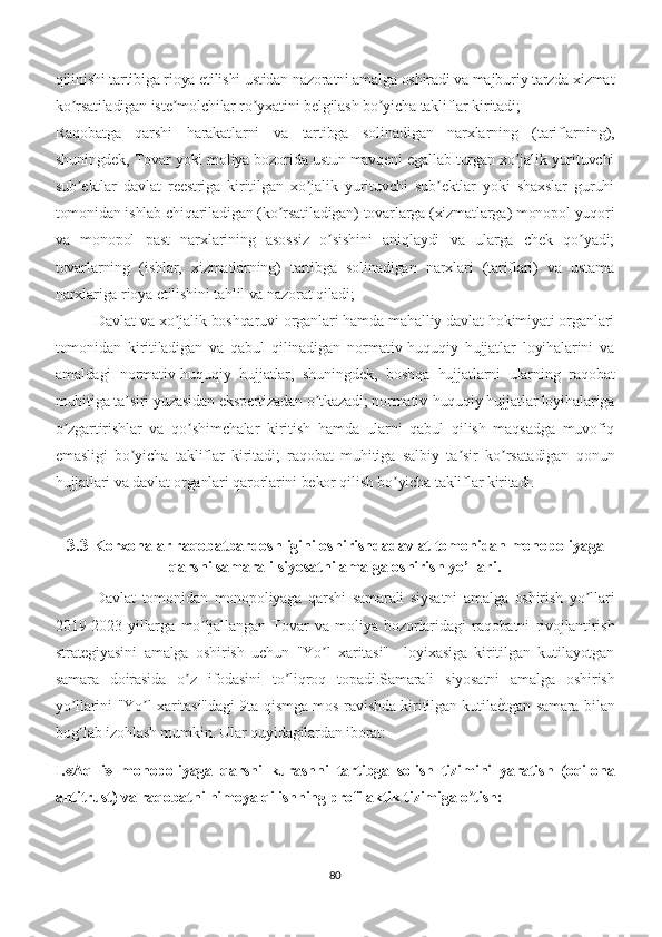 qilinishi tartibiga rioya etilishi ustidan nazoratni amalga oshiradi va majburiy tarzda xizmat
ko rsatiladigan iste molchilar ro yxatini belgilash bo yicha takliflar kiritadi; ʼ ʼ ʼ ʼ
Raqobatga   qarshi   harakatlarni   va   tartibga   solinadigan   narxlarning   (tariflarning),
shuningdek, Tovar yoki moliya bozorida ustun mavqeni egallab turgan xo jalik yurituvchi	
ʼ
sub ektlar   davlat   reestriga   kiritilgan   xo jalik   yurituvchi   sub ektlar   yoki   shaxslar   guruhi	
ʼ ʼ ʼ
tomonidan ishlab chiqariladigan (ko rsatiladigan) tovarlarga (xizmatlarga) monopol yuqori	
ʼ
va   monopol   past   narxlarining   asossiz   o sishini   aniqlaydi   va   ularga   chek   qo yadi;	
ʼ ʼ
tovarlarning   (ishlar,   xizmatlarning)   tartibga   solinadigan   narxlari   (tariflari)   va   ustama
narxlariga rioya etilishini tahlil va nazorat qiladi; 
Davlat va xo jalik boshqaruvi organlari hamda mahalliy davlat hokimiyati organlari	
ʼ
tomonidan   kiritiladigan   va   qabul   qilinadigan   normativ-huquqiy   hujjatlar   loyihalarini   va
amaldagi   normativ-huquqiy   hujjatlar,   shuningdek,   boshqa   hujjatlarni   ularning   raqobat
muhitiga ta siri yuzasidan ekspertizadan o tkazadi; normativ-huquqiy hujjatlar loyihalariga	
ʼ ʼ
o zgartirishlar   va   qo shimchalar   kiritish   hamda   ularni   qabul   qilish   maqsadga   muvofiq	
ʼ ʼ
emasligi   bo yicha   takliflar   kiritadi;   raqobat   muhitiga   salbiy   ta sir   ko rsatadigan   qonun	
ʼ ʼ ʼ
hujjatlari va davlat organlari qarorlarini bekor qilish bo yicha takliflar kiritadi.	
ʼ
3.3  Korxonalar raqobatbardoshligini oshirishda davlat tomonidan monopoliyaga
qarshi samarali siyosatni amalga oshirish yo’llari .
Davlat   tomonidan   monopoliyaga   qarshi   samarali   siysatni   amalga   oshirish   yo llari	
ʼ
2019-2023   yillarga   mo ljallangan   Tovar   va   moliya   bozorlaridagi   raqobatni   rivojlantirish	
ʼ
strategiyasini   amalga   oshirish   uchun   "Yo l   xaritasi"     loyixasiga   kiritilgan   kutilayotgan	
ʼ
samara   doirasida   o z   ifodasini   to liqroq   topadi.	
ʼ ʼ Samarali   siyosatni   amalga   oshirish
yo llarini "Yo l xaritasi"dagi 9ta qismga mos ravishda kiritilgan kutila	
е�tgan samara bilan	ʼ ʼ
bog lab izohlash mumkin. Ular quyidagilardan iborat:
ʼ
I.«Aqlli»   monopoliyaga   qarshi   kurashni   tartibga   solish   tizimini   yaratish   (oqilona
antitrust) va raqobatni himoya qilishning profilaktik tizimiga o tish:	
ʼ
80 