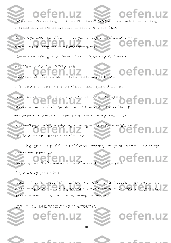 -Raqobatni rivojlantirishga va   milliy   iqtisodiyotning   raqobatbardoshligini   oshirishga
to sqinlik qiluvchi tizimli muammolarni aniqlash va bartaraf etish.ʼ
-Xo jalik yurituvchi sub ektlarning faoliyatiga ortiqcha davlat aralashuvini	
ʼ ʼ
bartaraf etish va ularga ma muriy yukni kamaytirish.	
ʼ
-Raqobat qonunchiligi  buzilishining oldini olish, shuningdek ularning
sonini kamaytirish. 2020-2023 yillarda
-Bozorishtirokchilaridanarizalarniko ribchiqishtezliginioshirish,	
ʼ
qo shilishvasotibolishda raqobatga ta sirni	
ʼ ʼ tahlil qilishsifatini oshirish.
-Bozor qatnashchilarining raqobatga qarshi harakatlarini kamaytirish.
-Sud tomonidan qabul qilingan qarorlarning sifatini oshirish, raqobatning
printsiplariga, bozor ishtirokchilari va davlat manfaatlariga rioya qilish
-Monopoliyaga qarshi kurashish organilarning mutaxassislarini malakasini
oshirish va malakali kadrlar bilan ta minlash.	
ʼ
II. Regulyatorlik   yukini   qisqartirish   va   tovarlar,   moliya   va   raqamli   bozorlarga
kirishni soddalashtirish
-Raqobatga salbiy ta sir etuvchi normativ hujjatlar sonini kamaytirish.	
ʼ
-Mijozlar ehtiyojini qondirish.
-Raqamli   bozorlarda   raqobatni   kuchaytirish,   iste molchilar   huquqlarini   himoya   qilish,	
ʼ
xizmatlarning sifatini yaxshilash,  raqamli bozorlarda ishtirokchilar sonini  ko paytirish va	
ʼ
elektron tijoratni qo llash orqali mijozlarehtiyojini qondirish.	
ʼ
-Iqtisodiyotda davlat ishtirokini keskin kamaytirish.
81 