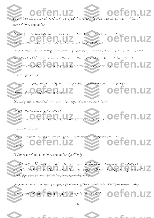 III. Davlatda   davlat   ishtiroki   darajasini   qisqartirish   va   davlat   yordamini   taqdim
etishni tartibga solish
-Xususiy sektor vakillari vakillari sonining o sishi,ʼ oxirgi
foydalanuvchilarga narxlar pastligi, xizmatlar sifatini yaxshilash.
-Bozorlarda   raqobatning   holatini   yaxshilash,   tadbirkorlik   sub ektlari   sonini	
ʼ
ko paytirish,iste molchilaruchuntovarlar	
ʼ ʼ va xizmatlarning sifatinioshirish.
-Davlat ishtirokidagi korxonalar sonini qisqartirish, bozordagi raqobat
holatini yaxshilash.
-Davlat korxonalari faoliyati to g risida	
ʼ ʼ xabardorlikni oshirish.
-Investitsion jozibadorlikni oshirish.
-Xususiy sektor vakillarining sonini ko paytirish, xizmatlar sifatini
ʼ
oshirish va xarajatlarni kamaytirish
-Davlat byudjeti, korxonalar va iste molchilarning aniq yo qotishlarini	
ʼ ʼ
miqdoriy baholash.
-Mahsulot va moliyaviy bozorlardagi raqobatni ta minlash, to siqlarni olib	
ʼ ʼ
tashlash
IV.Narxlarni oqilona tartibga solish (tariflar)
  Iqtisodiy   fe l-atvor,   iste molchilarning   manfaatlari,   xarajatlarni   pasaytirishni	
ʼ ʼ
rag batlantiradigan   va   biznes   sub ektlariga   qaytariladigan   mablag larning   samarali	
ʼ ʼ ʼ
darajasiga asoslangan adolatli bozor narxlariniyaratish.
-Bozorning noto g ri bahosini yaratish bilan bog liq bozordagi buzilishlarnibartaraf etish.	
ʼ ʼ ʼ
-Sun iy ravishda oshirilayotgan qurilish xarajatlaridan qochish	
ʼ
82 