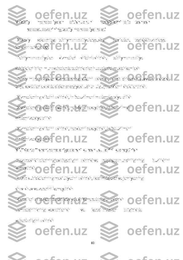 VTabiiy monopoliyalar o tishʼ uchun to siqlarni	ʼ olib tashlash
raqobat bozorining tabiiy monopoliya holati
-Xususiy sektorning tabiiymonopoliyalarga,shu jumladan, tegishlibozorlarga
kirishini ta minlash.	
ʼ
-Tabiiymonopoliyalar xizmatlari sifatinioshirish, tabiiymonopoliya
sub ektlari bilan munosabatlarda tadbirkorlar huquqlarini mustahkamlash	
ʼ
-Tabiiy monopoliyalar xizmatlarining sifatini oshirish, ishlab chiqarish quvvatini oshirish
Birja savdolari asosida elektr energiyasi uchun ulgurjinarxlarni shakllantirish.
-Xizmatlarning sifatini oshirish, infratuzilmani modernizatsiya qilish
-Xizmatlarning sifatini oshirish, narxlarni pasaytirish, infratuzilmani
modernizatsiya qilish
-Xizmatlarning sifatini oshirish, narxlarni pasaytirish, infratuzilmani
modernizatsiya qilish
VI."Kartel" shartnomalariga qarshi kurash usullarini kuchaytirish
-Bozortashkilotlariningjavobgarligini oshirishva raqobatqonunchiligining   buzilishini
kamaytirish.
-Bozor sub ektlarining mas uliyatini oshirish, iste molchilar va jamiyatning	
ʼ ʼ ʼ
shov-shuv va zararini kamaytirish
"Kartellar" ni tezkor identifikatsiyalash samaradorligini oshirish
 Jamoatchilikning xavotirlanish va kartel bitimlari to g risida	
ʼ ʼ
xabardorligini oshirish
83 