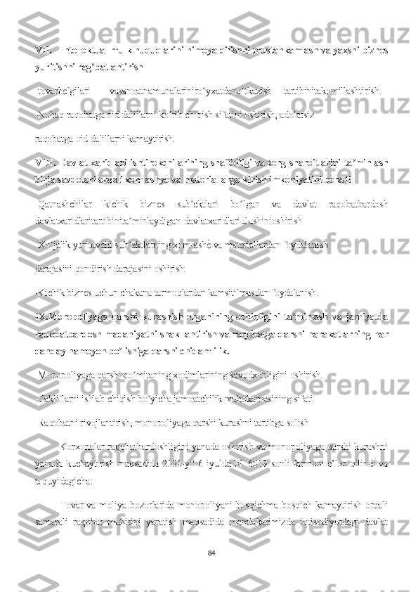 VII. Intellektual mulk huquqlarini himoya qilishni mustahkamlash va yaxshi biznes
yuritishni rag batlantirishʼ
-tovarbelgilari vasanoatnamunalariniro yxatdano tkazish	
ʼ ʼ tartibinitakomillashtirish.
-Nohaq raqobatga oid dalillarni ko rib chiqish sifatini oshirish, adolatsiz	
ʼ
raqobatga oid dalillarni kamaytirish.
VIII. Davlat xaridlari ishtirokchilarining shaffofligi va teng sharoitlarini ta minlash	
ʼ
birja savdolari orqali xom ashyo va materiallarga kirish imkoniyatini beradi
-Qatnashchilar   kichik   biznes   sub ektlari   bo lgan   va   davlat   raqobatbardosh	
ʼ ʼ
davlatxaridlaritartibinita minlaydigan	
ʼ davlatxaridlariulushinioshirish
-Xo jalik yurituvchi sub ektlarning xom-ash	
е� va materiallardan foydalanish	ʼ ʼ
darajasini qondirish darajasini oshirish.
-Kichik biznes uchun chakana tarmoqlardan kamsitilmasdan foydalanish .
IX.Monopoliyaga   qarshi   kurashish   organining   ochiqligini   ta minlash   va   jamiyatda	
ʼ
raqobatbardosh madaniyatni shakllantirish va raqobatga qarshi harakatlarning har
qanday namoyon bo lishiga qarshi chidamlilik.	
ʼ
-Monopoliyaga qarshi qo mitaning xodimlarining savodxonligini oshirish.	
ʼ
-Takliflarni ishlab chiqish bo yicha jamoatchilik muhokamasining sifati.	
ʼ
-Raqobatni rivojlantirish, monopoliyaga qarshi kurashni tartibga solish
Korxonalar raqobatbardoshligini yanada oshirish va monopoliyaga qarshi kurashni
yanada kuchaytirish maqsadida 2020-yil 6-iyulda PF-6019-sonli farmoni e’lon qilindi va
u quyidagicha:
Tovar va moliya bozorlarida monopoliyani bosqichma-bosqich kamaytirish orqali
samarali   raqobat   muhitini   yaratish   maqsadida   mamlakatimizda   iqtisodiyotdagi   davlat
84 