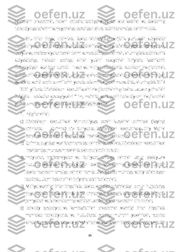 ishtirokini   qisqartirish,   narxni   ortiqcha   tartibga   solishdan   voz   kechish   va   davlatning
iqtisodiyotga ta’sirini kamaytirishga qaratilgan chora-tadbirlar amalga oshirilmoqda.
Shu   bilan   birga,   oldimizda   davlat   ishtirokidagi   xo‘jalik   yurituvchi   subyektlar
monopoliyasining   iqtisodiyot   raqobatbardoshligiga   salbiy   ta’sirini   yanada   kamaytirish,
imtiyoz va preferensiyalar berish tizimi samaradorligini oshirish, shuningdek tadbirkorlik
subyektlariga   nisbatan   tartibga   solish   yukini   pasaytirish   bo‘yicha   kechiktirib
bo‘lmaydigan   vazifalar   turibdi.   Тovar   va   moliya   bozorlarida   raqobatni   rivojlantirish,
tadbirkorlik subyektlari faoliyati uchun teng sharoitlarni yaratish, oshkoralikni ta’minlash
va davlat xaridi tartib-taomillarini yanada takomillashtirish maqsadida, shuningdek 2017
— 2021-yillarda O‘zbekiston Respublikasini rivojlantirishning beshta ustuvor yo‘nalishi
bo‘yicha   Harakatlar   strategiyasini   “Ilm,   ma’rifat   va   raqamli   iqtisodiyotni   rivojlantirish
yili”da amalga oshirishga oid   davlat dasturiga   muvofiq:
1. Belgilansinki:
a) O‘zbekiston   Respublikasi   Monopoliyaga   qarshi   kurashish   qo‘mitasi   (keyingi
o‘rinlarda   —   Qo‘mita)   o‘z   faoliyatida   O‘zbekiston   Respublikasi   Oliy   Majlisi
Senati va O‘zbekiston Respublikasi Prezidentiga hisobdordir;
b) Qo‘mita quyidagi vazifalarni amalga oshirishda bevosita O‘zbekiston Respublikasi
Prezidentiga muntazam ravishda axborot kiritib boradi:
c) imtiyozlar,   preferensiyalar   va   faoliyatni   amalga   oshirish   uchun   eksklyuziv
huquqlar   shaklida   ko‘rsatilayotgan   davlat   ko‘magining   samaradorligi   ustidan
davlat nazoratini  amalga oshirish hamda ular raqobat  muhitiga salbiy ta’sir etgan
taqdirda, ularni bekor qilish bo‘yicha takliflar kiritish;
d) Moliya   vazirligi   bilan   birgalikda   davlat   xaridlari   to‘g‘risidagi   qonun   hujjatlariga
rioya   etilishi   hamda   alohida   tartib   o‘rnatilgan   strategik   ahamiyatga   ega   xo‘jalik
jamiyatlari va korxonalarning xaridlari ustidan davlat nazoratini olib borish;
e) Iqtisodiy   taraqqiyot   va   kambag‘allikni   qisqartirish   vazirligi   bilan   birgalikda
mamlakat   iqtisodiyotida   va   hududlarda   raqobat   muhitini   yaxshilash,   raqobat
sohasidagi  strategik ustuvor  yo‘nalishlar  va vazifalarni  belgilashda, shu jumladan
85 