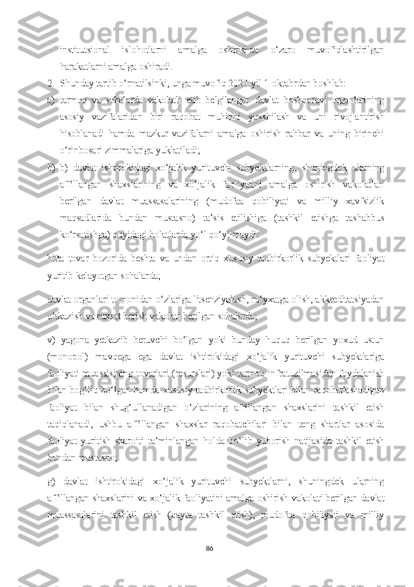 institutsional   islohotlarni   amalga   oshirishda   o‘zaro   muvofiqlashtirilgan
harakatlarni amalga oshiradi.
2. Shunday tartib o‘rnatilsinki, unga muvofiq 2020-yil 1-oktabrdan boshlab:
a) tarmoq   va   sohalarda   vakolatli   etib   belgilangan   davlat   boshqaruvi   organlarining
asosiy   vazifalaridan   biri   raqobat   muhitini   yaxshilash   va   uni   rivojlantirish
hisoblanadi   hamda   mazkur   vazifalarni   amalga   oshirish   rahbar   va   uning   birinchi
o‘rinbosari zimmalariga yuklatiladi;
b) b)   davlat   ishtirokidagi   xo‘jalik   yurituvchi   subyektlarning,   shuningdek   ularning
affillangan   shaxslarining   va   xo‘jalik   faoliyatini   amalga   oshirish   vakolatlari
berilgan   davlat   muassasalarining   (mudofaa   qobiliyati   va   milliy   xavfsizlik
maqsadlarida   bundan   mustasno)   ta’sis   etilishiga   (tashkil   etishga   tashabbus
ko‘rsatishga) quyidagi holatlarda yo‘l qo‘yilmaydi:
bitta   tovar   bozorida   beshta   va   undan   ortiq   xususiy   tadbirkorlik   subyektlari   faoliyat
yuritib kelayotgan sohalarda;
davlat organlari tomonidan o‘zlariga litsenziyalash, ro‘yxatga olish, akkreditatsiyadan
o‘tkazish va ruxsat berish vakolati berilgan sohalarda;
v)   yagona   yetkazib   beruvchi   bo‘lgan   yoki   bunday   huquq   berilgan   yoxud   ustun
(monopol)   mavqega   ega   davlat   ishtirokidagi   xo‘jalik   yurituvchi   subyektlariga
faoliyati muassisining tovarlari (resurslari) yoki tarmoq infratuzilmasidan foydalanish
bilan bog‘liq bo‘lgan hamda xususiy tadbirkorlik subyektlari bilan raqobatlashadigan
faoliyat   bilan   shug‘ullanadigan   o‘zlarining   affillangan   shaxslarini   tashkil   etish
taqiqlanadi,   ushbu   affillangan   shaxslar   raqobatchilari   bilan   teng   shartlar   asosida
faoliyat   yuritish   sharoiti   ta’minlangan   holda   bo‘lib   yuborish   natijasida   tashkil   etish
bundan mustasno;
g)   davlat   ishtirokidagi   xo‘jalik   yurituvchi   subyektlarni,   shuningdek   ularning
affillangan shaxslarini va xo‘jalik faoliyatini amalga oshirish vakolati berilgan davlat
muassasalarini   tashkil   etish   (qayta   tashkil   etish),   mudofaa   qobiliyati   va   milliy
86 