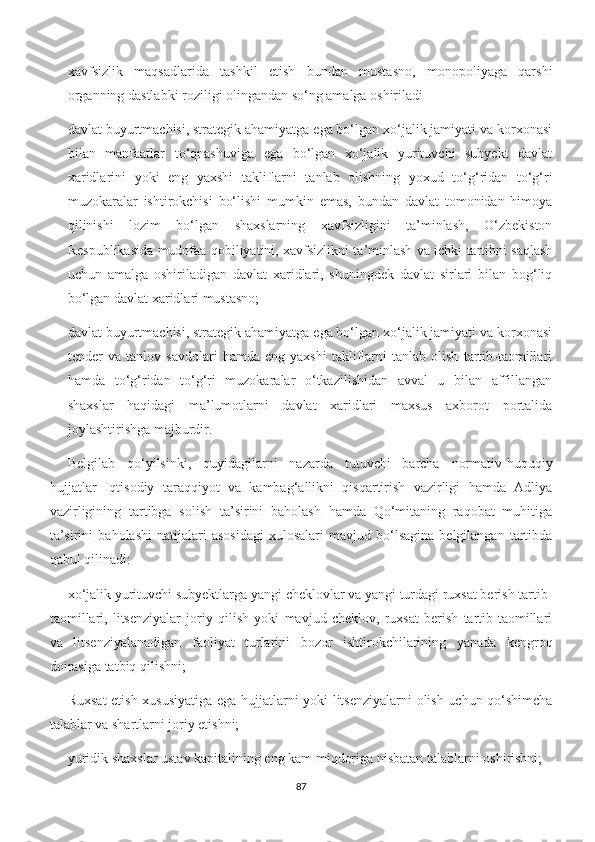 xavfsizlik   maqsadlarida   tashkil   etish   bundan   mustasno,   monopoliyaga   qarshi
organning dastlabki roziligi olingandan so‘ng amalga oshiriladi
davlat buyurtmachisi, strategik ahamiyatga ega bo‘lgan xo‘jalik jamiyati va korxonasi
bilan   manfaatlar   to‘qnashuviga   ega   bo‘lgan   xo‘jalik   yurituvchi   subyekt   davlat
xaridlarini   yoki   eng   yaxshi   takliflarni   tanlab   olishning   yoxud   to‘g‘ridan   to‘g‘ri
muzokaralar   ishtirokchisi   bo‘lishi   mumkin   emas,   bundan   davlat   tomonidan   himoya
qilinishi   lozim   bo‘lgan   shaxslarning   xavfsizligini   ta’minlash,   O‘zbekiston
Respublikasida mudofaa qobiliyatini, xavfsizlikni ta’minlash va ichki tartibni saqlash
uchun   amalga   oshiriladigan   davlat   xaridlari,   shuningdek   davlat   sirlari   bilan   bog‘liq
bo‘lgan davlat xaridlari mustasno;
davlat buyurtmachisi, strategik ahamiyatga ega bo‘lgan xo‘jalik jamiyati va korxonasi
tender   va   tanlov   savdolari   hamda   eng   yaxshi   takliflarni   tanlab   olish   tartib-taomillari
hamda   to‘g‘ridan   to‘g‘ri   muzokaralar   o‘tkazilishidan   avval   u   bilan   affillangan
shaxslar   haqidagi   ma’lumotlarni   davlat   xaridlari   maxsus   axborot   portalida
joylashtirishga majburdir.
Belgilab   qo‘yilsinki,   quyidagilarni   nazarda   tutuvchi   barcha   normativ-huquqiy
hujjatlar   Iqtisodiy   taraqqiyot   va   kambag‘allikni   qisqartirish   vazirligi   hamda   Adliya
vazirligining   tartibga   solish   ta’sirini   baholash   hamda   Qo‘mitaning   raqobat   muhitiga
ta’sirini   baholashi   natijalari   asosidagi   xulosalari   mavjud   bo‘lsagina   belgilangan  tartibda
qabul qilinadi:
xo‘jalik yurituvchi subyektlarga yangi cheklovlar va yangi turdagi ruxsat berish tartib-
taomillari,   litsenziyalar   joriy   qilish   yoki   mavjud   cheklov,   ruxsat   berish   tartib-taomillari
va   litsenziyalanadigan   faoliyat   turlarini   bozor   ishtirokchilarining   yanada   kengroq
doirasiga tatbiq qilishni;
Ruxsat etish xususiyatiga ega hujjatlarni yoki litsenziyalarni olish uchun qo‘shimcha
talablar va shartlarni joriy etishni;
yuridik shaxslar ustav kapitalining eng kam miqdoriga nisbatan talablarni oshirishni;
87 