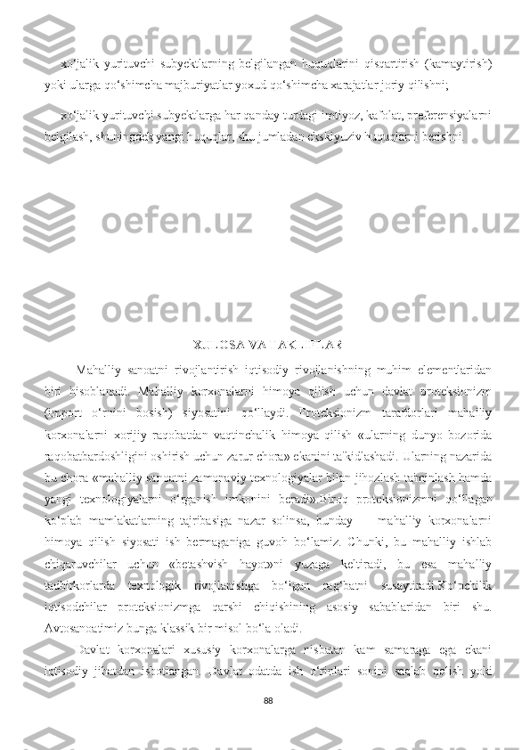 xo‘jalik   yurituvchi   subyektlarning   belgilangan   huquqlarini   qisqartirish   (kamaytirish)
yoki ularga qo‘shimcha majburiyatlar yoxud qo‘shimcha xarajatlar joriy qilishni;
xo‘jalik yurituvchi subyektlarga har qanday turdagi imtiyoz, kafolat, preferensiyalarni
belgilash, shuningdek yangi huquqlar, shu jumladan eksklyuziv huquqlarni berishni.
XULOSA VA TAKLIFLAR
Mahalliy   sanoatni   rivojlantirish   iqtisodiy   rivojlanishning   muhim   elementlaridan
biri   hisoblanadi.   Mahalliy   korxonalarni   himoya   qilish   uchun   davlat   proteksionizm
(import   o‘rnini   bosish)   siyosatini   qo‘llaydi.   Proteksionizm   tarafdorlari   mahalliy
korxonalarni   xorijiy   raqobatdan   vaqtinchalik   himoya   qilish   «ularning   dunyo   bozorida
raqobatbardoshligini oshirish uchun zarur chora» ekanini ta'kidlashadi. Ularning nazarida
bu chora «mahalliy sanoatni zamonaviy texnologiyalar bilan jihozlash-ta'minlash hamda
yangi   texnologiyalarni   o‘rganish   imkonini   beradi». Biroq   proteksionizmni   qo‘llagan
ko‘plab   mamlakatlarning   tajribasiga   nazar   solinsa,   bunday   —   mahalliy   korxonalarni
himoya   qilish   siyosati   ish   bermaganiga   guvoh   bo‘lamiz.   Chunki,   bu   mahalliy   ishlab
chiqaruvchilar   uchun   «betashvish   hayot»ni   yuzaga   keltiradi,   bu   esa   mahalliy
tadbirkorlarda   texnologik   rivojlanishga   bo‘lgan   rag‘batni   susaytiradi.Ko‘pchilik
iqtisodchilar   proteksionizmga   qarshi   chiqishining   asosiy   sabablaridan   biri   shu.
Avtosanoatimiz bunga klassik bir misol bo‘la oladi.
Davlat   korxonalari   xususiy   korxonalarga   nisbatan   kam   samaraga   ega   ekani
iqtisodiy   jihatdan   isbotlangan.   Davlat   odatda   ish   o‘rinlari   sonini   saqlab   qolish   yoki
88 