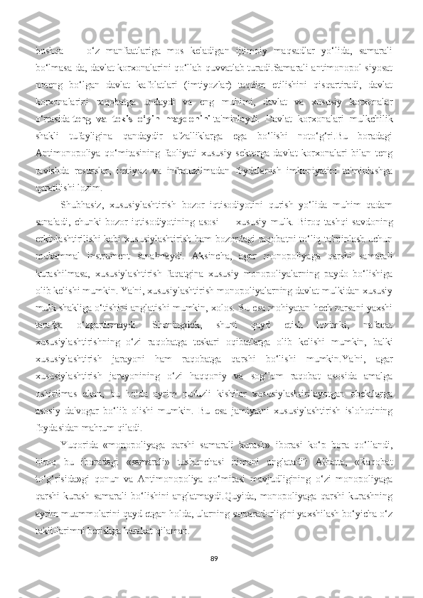 boshqa   —   o‘z   manfaatlariga   mos   keladigan   ijtimoiy   maqsadlar   yo‘lida,   samarali
bo‘lmasa-da, davlat korxonalarini qo‘llab-quvvatlab turadi.Samarali antimonopol siyosat
noteng   bo‘lgan   davlat   kafolatlari   (imtiyozlar)   taqdim   etilishini   qisqartiradi,   davlat
korxonalarini   raqobatga   undaydi   va   eng   muhimi,   davlat   va   xususiy   korxonalar
o‘rtasida   teng   va   tekis   o‘yin   maydonini   ta'minlaydi.   Davlat   korxonalari   mulkchilik
shakli   tufayligina   qandaydir   afzalliklarga   ega   bo‘lishi   noto‘g‘ri.Bu   boradagi
Antimonopoliya   qo‘mitasining   faoliyati   xususiy   sektorga   davlat   korxonalari   bilan   teng
ravishda   resurslar,   imtiyoz   va   infratuzilmadan   foydalanish   imkoniyatini   ta'minlashga
qaratilishi lozim.
Shubhasiz,   xususiylashtirish   bozor   iqtisodiyotini   qurish   yo‘lida   muhim   qadam
sanaladi,   chunki   bozor   iqtisodiyotining   asosi   —   xususiy   mulk.   Biroq   tashqi   savdoning
erkinlashtirilishi  kabi xususiylashtirish  ham  bozordagi raqobatni to‘liq ta'minlash uchun
mukammal   instrument   sanalmaydi.   Aksincha,   agar   monopoliyaga   qarshi   samarali
kurashilmasa,   xususiylashtirish   faqatgina   xususiy   monopoliyalarning   paydo   bo‘lishiga
olib kelishi mumkin. Ya'ni, xususiylashtirish monopoliyalarning davlat mulkidan xususiy
mulk shakliga o‘tishini anglatishi mumkin, xolos. Bu esa mohiyatan hech narsani yaxshi
tarafga   o‘zgartirmaydi.   Shuningdek,   shuni   qayd   etish   lozimki,   nafaqat
xususiylashtirishning   o‘zi   raqobatga   teskari   oqibatlarga   olib   kelishi   mumkin,   balki
xususiylashtirish   jarayoni   ham   raqobatga   qarshi   bo‘lishi   mumkin. Ya'ni,   agar
xususiylashtirish   jarayonining   o‘zi   haqqoniy   va   sog‘lom   raqobat   asosida   amalga
oshirilmas   ekan,   bu   holda   ayrim   nufuzli   kishilar   xususiylashtirilayotgan   obektlarga
asosiy   da'vogar   bo‘lib   olishi   mumkin.   Bu   esa   jamiyatni   xususiylashtirish   islohotining
foydasidan mahrum qiladi.
Yuqorida   «monopoliyaga   qarshi   samarali   kurash»   iborasi   ko‘p   bora   qo‘llandi,
biroq   bu   iboradagi   «samarali»   tushunchasi   nimani   anglatadi?   Albatta,   «Raqobat
to‘g‘risida»gi   qonun   va   Antimonopoliya   qo‘mitasi   mavjudligining   o‘zi   monopoliyaga
qarshi   kurash   samarali   bo‘lishini   anglatmaydi.Quyida,   monopoliyaga   qarshi   kurashning
ayrim muammolarini qayd etgan holda, ularning samaradorligini yaxshilash bo‘yicha o‘z
takliflarimni berishga harakat qilaman.
89 