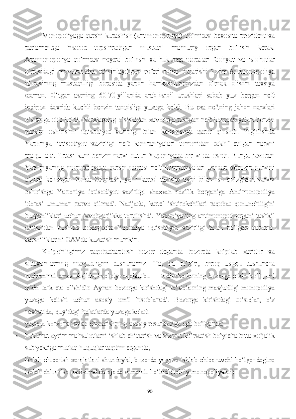 Monopoliyaga   qarshi   kurashish   (antimonopoliya)   qo‘mitasi   bevosita   prezident   va
parlamentga   hisobot   topshiradigan   mustaqil   ma'muriy   organ   bo‘lishi   kerak.
Antimonopoliya   qo‘mitasi   neytral   bo‘lishi   va   hukumat   idoralari   faoliyati   va   islohotlar
o‘rtasidagi   muvozanatni   ta'minlaydigan   referi   rolini   bajarishi   lozim.Antimonopoliya
idorasining   mustaqilligi   borasida   yapon   hamkasblarimizdan   o‘rnak   olishni   tavsiya
etaman.   O‘tgan   asrning   60-70-yillarida   arab-isroil   urushlari   sabab   yuz   bergan   neft
inqirozi   davrida   kuchli   benzin   tanqisligi   yuzaga   keldi.   Bu   esa   neftning   jahon   narxlari
o‘sishiga olib keldi. Narxlarning o‘sishidan xavotirga tushgan neft kompaniyalari benzin
narxini   oshirishni   iqtisodiyot   vazirligi   bilan   kelishishga   qaror   qilishdi.   Yig‘ilishda
Yaponiya   iqtisodiyot   vazirligi   neft   kompaniyalari   tomonidan   taklif   etilgan   narxni
ma'qulladi.   Ertasi   kuni   benzin   narxi   butun   Yaponiyada   bir   xilda   oshdi.   Bunga   javoban
Yaponiyaning   monopoliyaga   qarshi   idorasi   neft   kompaniyalari   ustidan   «benzin   narxini
o‘zaro   kelishgan   holda   belgilash,   ya'ni   kartel   tuzish»   aybi   bilan   ish   qo‘zg‘adi. Narxni
oshirishga   Yaponiya   iqtisodiyot   vazirligi   shaxsan   rozilik   berganiga   Antimonopoliya
idorasi   umuman   parvo   qilmadi.   Natijada,   kartel   ishtirokchilari   raqobat   qonunchiligini
buzganliklari   uchun   javobgarlikka   tortilishdi.   Yaponiyaning   antimonopol   organi   tashkil
etilishidan   boshlab   hozirgacha   Yaponiya   iqtisodiyot   vazirligi   bilan   bo‘lgan   qarama-
qarshiliklarini OAVda kuzatish mumkin.
Ko‘pchiligimiz   raqobatbardosh   bozor   deganda   bozorda   ko‘plab   xaridor   va
sotuvchilarning   mavjudligini   tushunamiz.   Ha,   bu   to‘g‘ri,   biroq   ushbu   tushuncha
mukammal emas. Aslida, haqiqiy raqobat bu — tadbirkorlarning bozorga erkin kirib, uni
erkin   tark   eta   olishidir.   Aynan   bozorga   kirishdagi   to‘siqlarning   mavjudligi   monopoliya
yuzaga   kelishi   uchun   asosiy   omil   hisoblanadi.   Bozorga   kirishdagi   to‘siqlar,   o‘z
navbatida, quyidagi holatlarda yuzaga keladi:
 yagona korxona ishlab chiqarishning asosiy resurslariga ega bo‘lganda;
 hukumat ayrim mahsulotlarni ishlab chiqarish va xizmat ko‘rsatish bo‘yicha bitta xo‘jalik
sub'yektiga mutlaq huquqlar taqdim etganda;
 ishlab chiqarish xarajatlari shundayki, bozorda yagona ishlab chiqaruvchi bo‘lgandagina
ishlab chiqarish maksimal darajada samarali bo‘ladi (tabiiy monopoliyalar).
90 