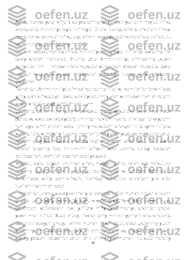 Aslida,   bozorga   yangi   xo‘jalik   sub'yektlarining   kirish   imkoniyati   doim   mavjud   bo‘lsa,
zararkunanda monopoliya paydo bo‘lmaydi. Chunki bozorga kirishda to‘siqlar bo‘lmasa
hamda biznes daromadli bo‘lsa, unga kirishni istaydigan tadbirkorlar albatta topiladi, bu
esa monopoliyani o‘z o‘zidan yo‘q qiladi.
Tan olish kerakki, mamlakatimizda monopoliyalarning paydo bo‘lishiga davlatning o‘zi
asosiy   sababchi   hisoblanadi.   Shuning   uchun   Antimonopoliya   qo‘mitasining   ustuvor
faoliyatidan   biri   —   proteksionistik   maqsadlar   va   raqobatni   cheklash   maqsadida   davlat
organlari   va   yuridik   shaxslar   birlashmalari   yaratadigan   bozorga   kirish   to‘siqlarini
qisqartirish.
Ikkinchidan, Antimonopoliya qo‘mitasi raqobatning holati va iste'molchilar farovonligiga
salbiy   ta'sir   ko‘rsatadigan   davlat   subsidiyalari,   imtiyozlari   va   proteksionizm   choralarini
sinchkovlik bilan qayta ko‘rib chiqishi lozim.
Uchinchidan, Antimonopoliya qo‘mitasi davlat idoralari va yuridik shaxslar birlashmalari
(sanoat  va savdo assotsiatsiyalari)  tomonidan narxlarni  nazorat  qilishdagi  funksiyalarini
ham   qayta   ko‘rib   chiqishi   kerak.   Ijtimoiy   maqsadlarni   ko‘zlagan   holda   ayrim   hollarda
vazirlik, idora va mahalliy hukumat organlari ijtimoiy ahamiyatga ega mahsulotlar uchun
narxlarni  qat'iy  yoki  maksimal   miqdorini  belgilash   holatlari  uchrab  turadi.  Biroq  davlat
idoralari   tanganing   faqat   bir   tomonini   ko‘rgani   uchun   ularning   bunday   harakatlari
raqobatga ham, iste'molchilarga ham zarar yetkazadi.
Masalan,   davlat   idoralari   tomonidan   go‘sht,   muayyan   dorilar,   benzin   kabi   mahsulotlar
narxining   qat'iy   belgilanishi   oxir-oqibat   raqobat   holati   va   umuman   iste'molchilar
farovonligiga   salbiy   ta'sir   ko‘rsatib,   bozordagi   mahsulotlar   tanqisligini   yoki   sifati
buzilishini keltirib chiqaradi.
To‘rtinchidan, qisman xususiylashtirish yoki qismlarga bo‘lish mumkin bo‘lgan sohalarni
aniqlash   uchun   tabiiy   monopoliya   tushunchasini   toraytirishni   taklif   etaman.   Bunga
aeroportlarni   «O‘zbekiston   havo   yo‘llari»   milliy   aviakompaniya   tarkibidan   ajratish
yaxshi   misol   bo‘ladi.   Xuddi   shunga   o‘xshab   tabiiy   monopoliyaning   boshqa   sohalarida
demonopolizatsiyani   amalga   oshirish   mumkin.   Misol   uchun,   elektr   uzatishning   yuqori
voltli   liniyalarini   davlat   boshqaruvida   qoldirib,   tizimlarni   esa   o‘zaro   raqobat   qiluvchi
xususiy   yetkazib   beruvchilar   uchun   ochiq   qilib   qo‘yish   mumkin.   Bu   xuddi   mahalliy
91 