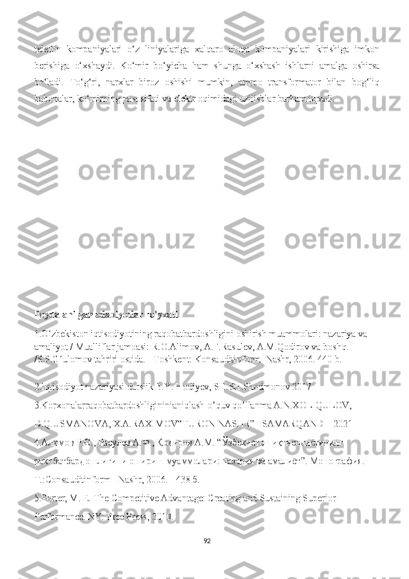 telefon   kompaniyalari   o‘z   liniyalariga   xalqaro   aloqa   kompaniyalari   kirishiga   imkon
berishiga   o‘xshaydi.   Ko‘mir   bo‘yicha   ham   shunga   o‘xshash   ishlarni   amalga   oshirsa
bo‘ladi.   To‘g‘ri,   narxlar   biroz   oshishi   mumkin,   ammo   transformator   bilan   bog‘liq
bahonalar, ko‘mirning past sifati va elektr oqimidagi uzilishlar barham topadi.
Foydalanilgan adabiyotlar ro’yxati
1.O zbekiston iqtisodiyotining raqobatbardoshligini oshirish muammolari: nazariya va ʼ
amaliyot / Mualliflar jamoasi: R.O.Аlimov, А.F.Rasulev, А.M.Qodirov va boshq. 
/S.S.G ulomov tahriri ostida. - Toshkent: Konsauditinform- Nashr, 2006. 440 b.	
ʼ
2.Iqtisodiyot nazariyasi darslik B.Y. Hodiyev, SH.SH.Shodmonov 2017
3. Korxonalarraqobatbardoshligininianiqlash-o’quv qo’llanma A.N.XOLIQULOV, 
D.Q.USMANOVA, X.A.RAXIMOV“TURON NASHR”   SAMARQAND – 2021
4.Алимов Р.О., Расулев А.Ф., Қодиров А.М. “Ўзбекистон иқтисодиётининг 
рақобатбардошлигини ошириш муаммолари: назария ва амалиёт”. Монография. 
T.:Consauditinform - Nashr, 2006. - 438 б.
5.Porter, M. E. The Competitive Advantage: Creating and Sustaining Superior 
Performance. NY: Free Press, 2010.
92 