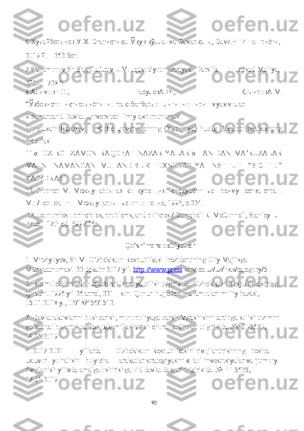 6.Худайбердиев У.Х. Статистика. Ўқув қўлланма Самарқанд, СамДЧТИ нашриёти, 
2019 й. – 262 бет.
7.Shodmonov Sh.Sh., Gofurov U.V. Iqtisodiyot nazariyasi. Darslik. - T.: Iqtisod-Moliya, 
2010. - 728 b.
8. АлимовР . О .,   РасулевА . Ф .,   ҚодировА . М .
“ Ўзбекистониқтисодиётининграқобатбардошлигиниоширишмуаммолар
9.Samarqand Davlat Universiteti Ilmiy axborotnomasi.
10.   Husain   Rajapov   —   Kobe   universitetining   (Yaponiya)   huquq   fakulteti   talabasining
maqolasi
11.«HOZIRGI   ZAMON   RAQOBAT   NAZARIYALARI»   FANIDAN   MA’RUZALAR
MATNI   NAMANGAN   MUHANDISLIK-TEXNOLOGIYA   INSTITUTI   “SICHTEI”
KAFEDRASI
12.   Портер   М.   Международная   конкуренция:   конкурентные   преимущества   стран.
М.: /пер. с анг. – Международные отношение, 1993, с.224.
 13. Economics : principles, problems, and policies / Campbell R. McConnell, Stanley L. 
Brue.– 17th ed. 399-416p. 
Qo’shimcha dabiyotlar
1. Mirziyoyev, Sh.M. O zbekiston Respublikasi Prezidentining Oliy Majlisga ʼ
Murojaatnomasi.  22 dekabr 2017 yil.  http://www.press  service.uz/uz/lists/category/5.
2. Iste'molchilarning huquqlarini himoya qilish to'g'risida. O'zbekiston Respublikasining 
Qonuni. 1996 yil 26 aprel, 221-I-son. Qonun hujjatlari ma'lumotlari milliy bazasi, 
05.01.2018 y., 03/18/456/0512.
3. Davlat aktivlarini boshqarish, monopoliyaga qarshi kurashishni tartibga solish tizimini
va kapital bozorini tubdan takomillashtirish chora- tadbirlari to'g'risida. № PF-5630, 
14.01.2019
4. 2017-2021 yillarda O'zbekiston Respublikasini rivojlantirishning   beshta   
ustuvor   yo'nalishi   bo'yicha   Harakatlar strategiyasini «Faol investitsiyalar va ijtimoiy 
rivojlanish yili»da amalga oshirishga oid davlat dasturi to'g'risida. № PF-5635, 
17.01.2019
93 