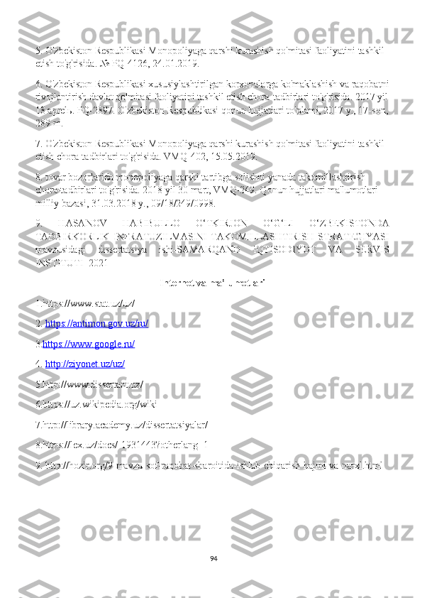 5. O'zbekiston Respublikasi Monopoliyaga qarshi kurashish qo'mitasi faoliyatini tashkil 
etish to'g'risida. № PQ-4126, 24.01.2019.
6. O'zbekiston Respublikasi xususiylashtirilgan korxonalarga ko'maklashish va raqobatni
rivojlantirish davlat qo'mitasi faoliyatini tashkil etish chora-tadbirlari to'g'risida. 2017 yil
18 aprel ь . PQ-2897. O'zbekiston Respublikasi qonun hujjatlari to'plami, 2017 y., 17-son,
289-m.
7. O'zbekiston Respublikasi Monopoliyaga qarshi kurashish qo'mitasi faoliyatini tashkil 
etish chora-tadbirlari to'g'risida. VMQ-402, 15.05.2019.
8. tovar bozorlarida monopoliyaga qarshi tartibga solishni yanada takomillashtirish 
chora-tadbirlari to'g'risida. 2018 yil 30 mart, VMQ-249. Qonun hujjatlari ma'lumotlari 
milliy bazasi, 31.03.2018 y., 09/18/249/0998.
9.   HASANOV   HABIBULLO   O‘TKIRJON   O‘G‘LI   O‘ZBEKISTONDA
TADBIRKORLIK   INFRATUZILMASINI   TAKOMILLASHTIRISH   STRATEGIYASI
mavzusidagi   dissertatsiya   ishi-SAMARQAND   IQTISODIYOT   VA   SERVIS
INSTITUTI -2021
Internet va ma’lumotlari
1.https://www.stat.uz/uz/
2.  https://antimon.gov.uz/ru/
3. https://www.google.ru/
4.  http://ziyonet.uz/uz/
5.http://www.dissertant.uz/
6.https://uz.wikipedia.org/wiki
7.http://library.academy.uz/dissertatsiyalar/
8.https://lex.uz/docs/-1931443?otherlang=1
9. http://hozir.org/9-mavzu-sof-raqobat-sharoitida-ishlab-chiqarish-hajmi-va-narxl.html
94 