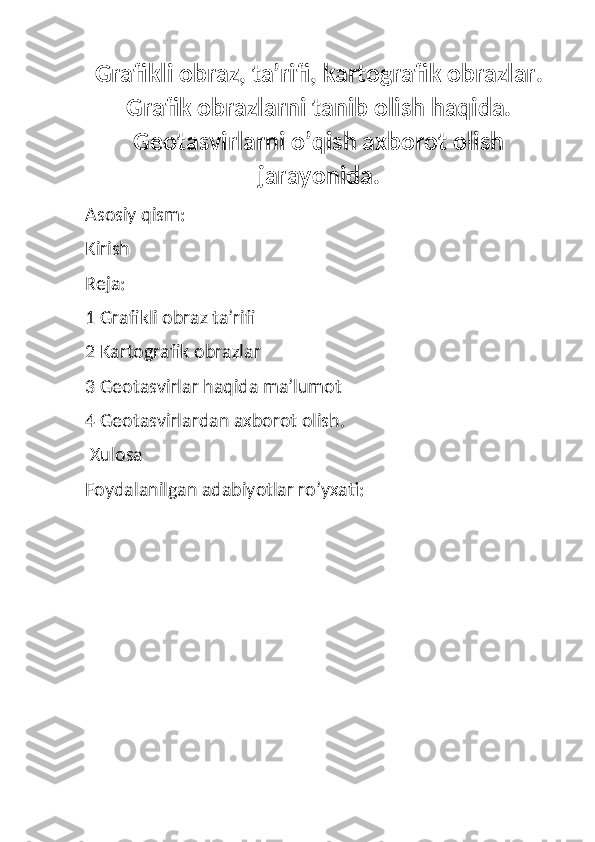 Grafikli obraz, ta’rifi, kartografik obrazlar.
Grafik obrazlarni tanib olish haqida.
Geotasvirlarni o’qish axborot olish
jarayonida.
Asosiy qism:
Kirish
Reja:
1 Grafikli obraz ta’rifi
2 Kartografik obrazlar
3 Geotasvirlar haqida ma’lumot
4 Geotasvirlardan axborot olish.
 Xulosa
Foydalanilgan adabiyotlar ro’yxati: 