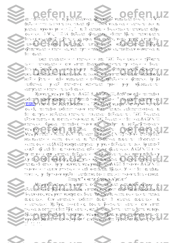 кенг фойдаланилган ва улар ёрдамида кўп амалий масалалар ечилган. DIME
файлнинг   топологияга   оид   ғоялар   сўнг   TIGER   моделида   ишлатилган   эди   ва
улардан   муҳими   уянинг   0-,   1-   ва   2-   даражани   билдирадиган   атамалар   қабул
қилинди.   DIME,   TIGER   файллар   кўчалардан   иборат   бўлган   тармоқларга
боғлиқ   ҳолда   жойни   ўрганишда   жуда   мос   келади,   мисол   учун,     автомобил
навигация   тизими,   ҳайдовчига   автомобилни   ҳайдаб   кетиш   бўйича
кўрсатмаларни яратишда, маршрутни танлаб олишда, тез ёрдам хизматида ва
бошқалар.
Шаҳар   атласларининг   яратилиши   эса   1970   йили   аҳолини   рўйҳатга
олиш   натижаларини   компьютер   ёрдамида   харитага   туширилиши   билан
боғлиқ.   Сараланган   шаҳарлар   учун   сараланган   кўрсаткичларга   кўра   турли
аҳоли   хариталари   тузилган   эди   ва   оддий   компьютер   хариталар   маркетинг,
жойни   ўрганиш   каби   масалаларни   ечишда   қулайлигини   кўрсатди.   Бу   ўз
навбатида   шундай   статистик   хариталар   тузиш   учун   мўлжалланган
дастурларни яратишга олиб келди.
Ҳаммага маълум бўлган ARCGIS, ARC/INFO, ArcView каби география
ахборот   тизим   маҳсулотлар   “Атроф   тизим   ўрганиш”   тадқиқот   институтида
( ESRI )   яратилган.   Жек  Дэнжермонд  19x йилда  мазқур  институтни  ташқил
қилиб,   география   ахборот   тизим   яратишда   Гарвард   лабораториясида   ва
бошқа   турли   жойларда   яратилган   ғоялардан   фойдаланган.   1970   йилларда
айрим растрли ва векторли тизимлар ва 1980 йилларнинг бошида ARC/INFO
яратилди.   Канада   географик   тизимнинг   атрибут   ва   жой   тўғрисидаги
маълумот   алоҳида   файлларда   сақланадиган   ғояси   ишлатилган.
Маълумотларни идора қилиш стандарт реляцион (INFO) тизими   атрибутлар
жадвалларини   идора   қилишда   ва   “арк”сифатида   сақланган   объектларни
идора қилишда (ARC) махсус дастурдан  унумли фойдаланган эди. Бу асосий
дизайн   кўплаб   бошқа   тизимларда   кейинчалик   қўлланилди.   ARC/INFO   янги
супер мини компьютердан фойдаланишга мўлжалланган эди ва шу сабабли у
Дунёнинг   кўп   мамлакатларида   турли   хил   соҳаларда   ва   ташкилотларда   кенг
тарқалиб   кетди.   Бугун   ҳаммага   маълум   бўлган   ARCGIS   тизими   ARC/INFO
тизимининг   давом   эттирилиши   деб   ҳисобласа   бўлади.   Унинг   бошқа   афзал
томони,    ушбу тизим муайян платформа ёки операцион тизимга боғлиқ эмас.
Geografik kartaning xususiyatlari
Маълумотларни   компьютерга   киритишда   уларни   рақамли   кўринишга
айлантиришга тўғри келади. Компьютерда маълумот қайси тарзда сақланади?
Биламизки, маълумот махсус код билан ёзилган ва идора қилинадиган тарзда
сақланади.   Компьютердаги   ахборот   фақат   2   ҳолатда   сақланади   ва
ишлатилади:   Ҳа-йуқ,   очик-ёпик,   ёқилган-ўчирилган   дегани   компьютер
тилида  электроток  бор-йўқ    дегани,  ҳар  2  тадан   битта   шарт  албатта   мавжуд
бўлади.   Битта   жойда   2  та   ҳар   хил   маълумот   бўлса   улардан   нечтасини   олиш
мумкин? Жавоб: 4 тасини, чунки 4 комбинация бор-йўқ пайдо бўлади (n!): 00
01  10  11.  