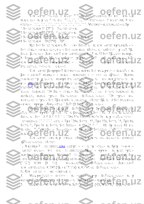 Компьютер   тилида   2   ҳолат   “1”   ва   “0”   ёрдамида   бинар   шаклида
сақланади   ва   унда   4   та   код-   “00,   01,   10,   11”   яратилади.   3   ҳолат   эса   8   код
яратади- 000, 001, 010, 011, 100, 101, 110, 111 . М атематика атамаларида  бу : 
1 бинар ра қ ам 21 (2*1) = 2 алтернатива
2 бинар ра қ ам 22 (2*2)= 4 алтернатива
3 бинар ра қ ам – 23 (2*3) = 8  алтернатива ва ҳ.қ.
8 бинар рақам – 28 (2*8) = 256
Ҳар бир бинар рақамга  бит  номи берилган ва компьютер мураккаблиги
бит   орқали   изоҳланади,   яъни   бир   дақиқада   юборилган   ахборот   шундай   йўл
билан ўлчанади. Замонавий компьютерларда 8, 16 ва 32 бит йўллари мавжуд.
8   битдан   иборат   бўлган   ахборот   гуруҳи   –   байт   деб   номланади.   Байт
компьютердаги   маълумотларни   ҳисоблаш   учун   яратилган
стандартлаштирилган шаклдир. 
Компьютер ўз ҳусусий форматида ҳамма бор маълумотни саклайди ва
ўзини   асосий   мақсадини   сақлаш   самарасини   оширишда   кўради.     Ҳамма
тизимлар   тушунадиган   махсус   стандартлаштирилган     код   ҳам   яратилган   ва
уни   ASCII   код   тизими   деб   номлашади.   ASCII   (ass-   key)   телетайп   учун
яратилган   эди   ва   компьютер   технология   ҳам   ундан   кенг   фойдаланади.   Бу
кодда     рақамлар   128   белги   орқали   белгиланади,   0   дан   9   гача   рақамлар   ва
ҳарфлар,   ҳамда   турли   белгилардан   фойдаланилади.   128   турли   хил
мисолларни турли бор-йўқ комбинациялардан иборат бўлган 7 бит ёрдамида
изохлаш мумкин. Амалиётда 1 байт (8 бит)  қўлланилади. 
Мисол   учун,   бинарлардан   фойдаланиб   ушбу   кодларни   ракамларга
айлантириш мумкин (ўнгдан чапга ўқилади ва 8 бит 0 дан 7 гача  саналади):
берилган бит - 7 6 5 4 3 2 1 0 128s 64s 32s 16s 8s 4s 2s   ва уни айлантириш
натижасида   01010101   дегани   йук   128s,   битта     64,   йук   32s,   битта   16,   йук   8s,
битта   4,   йук   2s   ва   битта   бир   беради   ->   64+16+4+1   =   85.   Бу   кодда   85   код
санаси     “U”   ҳарфини   билдиради   ва   бу   ҳарф   битларда   01010101   тарзда
сақланади.
Компьютер нима  ва у нимадан иборат ?  Уни ташкил қиладиган кисмлар
қўйидагилардан иборат:
1.   Марказий   процессор   (CPU)   дастурни   ишга   туширади   ва   бутун   тизимни
назорат   қилади.   Бир   неча   процессор лар   б ў лиш и   мумкин   ва   улар   турли
вазифаларни   бажаради .   Марказий   процессор     ё ки     шаҳсий   компьютер   бир
неча   Intel  процессорлар (чиплар) асосида ишлайди . Шаҳсий компьютерларда
( " PC " )   8088   (8   bit )     моделларидан   фойдаланилад и.   Замонавий
компьютерлар да   80386 (т ў ли қ  16  bits ) ва 80486 дан фойдаланилади .
2. Компьютернинг х отира сидан:
1. Маълумотларни   киритиш   ва   чиқариш   учун   фойдаланилади   ва   у
марказий процессордан юбориладиган буйруқларни сақлайди.    
2. Сақланадиган миқдор  бит ва байт ҳисобида  (Кб, Мб, Гб, Тб) ўлчанади 