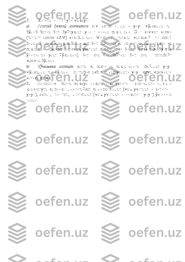 3. Хотиранинг 2 тури мавжуд: 
a) Асосий   (ички)   хотираси   компьютер   ишлаши   учун   мўлжалланган
бўлиб   барча   бор   буйруқлар   унинг   ичида   сақланади.   Энг   қиммат   қисми
(random   access-RAM)   ҳисобланади.   Микрочип   тарзда     марказий   процессор
билан   боғлиқ   ва   шу   сабабли   ҳар   бир   байт   тез   ва   осон   топилади.   Вақтинча
сақланади     (ҳамма   бор   маълумотлар   электр   токи   билан   боғлиқ   ва   бу   ток
ўчирилгач   улар   йўқолади).   Бир   неча   Килобайтдан   бир   неча     Террабайт
ҳажмда бўлади. 
b) Кўшимча   хотира   катта   ва   вақтинча   сақланадиган   файллар   учун
мўлжалланган   бўлади.   География   ахборот   дастурлари   учун   катта   хажмдаги
хотира керак.
3.     Периферия   –барча   мавжуд   чиқариш   ва   киритиш   воситаларини,   яъни
клавиатура   ва   сичқон,   дигитайзер   ва   дисководлар   (маълумотларни   киритиш
учун),   экран,   принтер,   плоттерлар   (маълумотларни   чиқариш   учун)   ўз   ичига
олади. 
