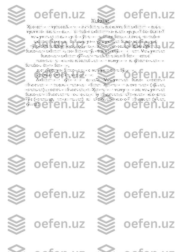 Xulosa:  
Ҳақиқатнинг мураккаблигини эътиборга олсак ҳамма бор ахборотни сақлаш
муаммоси юзага чиқади. География ахборот тизимлари ҳудудий ёки фазовий
маълумотлар орқали дунёни ўрганишга ёрдам беради. Демак, география
ахборот тизимидан фойдаланувчи маълумотлар базаси асосида дунё
тўғрисида тасаввур ҳосил қилинади. Ўлчаш натижалари ва маълумотлар
базасидаги ахборот  иложи борича тўлик ва аниқ бўлиши шарт.  Маълумотлар
базасидаги ахборот  қўйидаги  талабларга жавоб бериш керак:
– т асвирланган  ҳ одиса ва жараёнлар нинг  мазмуни ни  ва кўрсаткичларини 
батафсил  ё рити  бериши,  
– в а қ т кўрсатуви  борасида аниқ   маълумотга эга бўл иши,  
– ў рганадиган жойга мос кел иши .
Ахборотнинг   кўриниши   қандай?   Маълумотлар   базаси   дискретли
объектларнинг   рақамли   тарзидан   иборат.   Ҳаританинг   элементлари   (кўллар,
чегаралар) дискретли объектлардир. Ҳаританинг мазмунини эса маълумотлар
базасидаги объектлар ташкил қилади. Бу объектлардан айримлари   ҳ а қ и қ атда
й ўқ   (чегаралар,   горизонталлар)   ва     айримлари   ҳ а қ и қ ий   объектлар   (уйлар,
кўллар).  