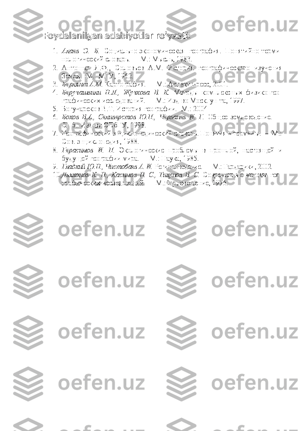Foydalanilgan adabiyotlar ro’yxati:
1. Алаев   Э.   Б.   Социально-экономическая   география.   Понятийно-терми -
нологический словарь. — М.: Мысль, 1983.  
2. Антошко   Я.Ф.,   Соловьев   А.М.   История   географического   изучения
Земли. -М.: МГУ, 1962.
3. Берлянт  A . M .  Картография. — М.: Аспект-пресс, 2001.
4. Беручашвили   Н.Л.,   Жучкова   В.   К.   Методы   комплексных   физико-гео -
графических исследований. — М.: Изд-во Моск. ун-та, 1997.
5. Богучарсков В.Т. История географии. -М.: 2004
6. Боков   В.А.,   Селиверстов   Ю.П.,   Черванев   И.   Г.   Общее   землеведение.   —
СПб.: Изд-во СПбГУ, 1998.
7. Географический энциклопедический словарь. Понятия и термины. —  М.:
Сов. энциклопедия, 1988.
8. Герасимов   И.   П.   Экологические   проблемы   в   прошлой,   настоящей   и
будущей географии мира. — М.: Наука, 1985.
9. Гладкий Ю.Н., Чистобаев А. И.  Регионоведение. — М.: Гардарики, 2002.
10. Дьяконов  К. Н., Касимов  Н. С., Тикунов  В. С.   Современные методы  гео -
графических исследований. — М.: Просвещение, 1996. 