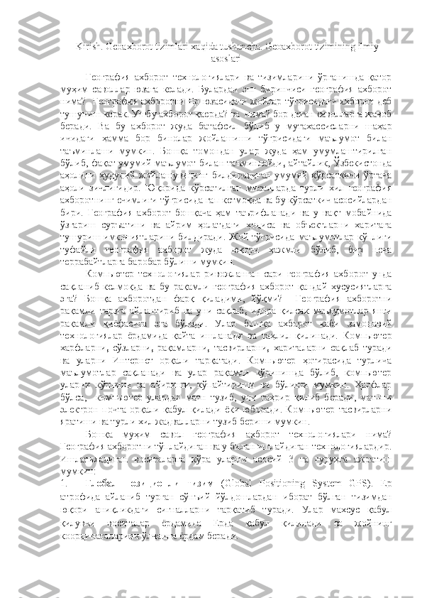  Kirish. Geoaxborot tizimlari xaqida tushuncha. Geoaxborot tizimining ilmiy
asoslari
География   ахборот   технологиялари   ва   тизимларини   ўрганишда   қатор
муҳим   саволлар   юзага   келади.   Булардан   энг   биринчиси   география   ахборот
нима?   География ахборотни Ер юзасидаги жойлар тўғрисидаги ахборот деб
тушуниш керак. Ушбу ахборот қаерда? ва  нима? бор деган саволларга жавоб
беради.   Ва   бу   ахборот   жуда   батафсил   бўлиб   у   мутахассисларни   шаҳар
ичидаги   ҳамма   бор   бинолар   жойлашиши   тўғрисидаги   маълумот   билан
таъминлаши   мумкин.   Бошқа   томондан   улар   жуда   ҳам   умумлаштирилган
бўлиб, фақат умумий маълумот билан таъминлайди ,   айтайлик, Ўзбекистонда
аҳолини   ҳудудий   жойлашувининг   билдирадиган   умумий   кўрсаткичи   ўртача
аҳоли   зичлигидир.   Юқорида   кўрсатилган   мисолларда   турли   хил   география
ахборотнинг ечимлиги тўғрисида гап кетмоқда ва бу кўрсаткич асосийлардан
бири.   География   ахборот   бошқача   ҳам   таърифланади   ва   у   вақт   мобайнида
ўзгариш   суръатини   ва   айрим   ҳолатдаги   ҳодиса   ва   объектларни   харитага
тушуриш имкониятларини билдиради. Жой тўғрисида   маълумотлар кўплиги
туфайли   география   ахборот   жуда   юқори   ҳажмли   бўлиб,   бир   неча
террабайтларга баробар бўлиши мумкин.
Компьютер   технологиялар   ривожланган   сари   география   ахборот   унда
сақланиб   келмоқда   ва   бу   рақамли   география   ахборот   қандай   хусусиятларга
эга?   Бошқа   ахборотдан   фарқ   қиладими,   йўқми?     География   ахборотни
рақамли   тарзга   айлантириб   ва   уни   сақлаб ,   идора   қилсак   маълумотлар   янги
рақамли   қиёфасига   эга   бўлади.   Улар   бошқа   ахборот   каби   замонавий
технологиялар   ёрдамида   қайта   ишла нади   ва   таҳлил   қилинади.   Компьютер
харфларни ,   сўзларни ,   рақамларни ,   тасвирларни ,   хариталарни   сақлаб   туради
ва   уларни   Интернет   орқали   тарқатади.   Компьютер   ҳотирасида   турлича
маълумотлар   сақланади   ва   улар   рақамли   кўринишда   бўлиб,   компьютер
уларни   кўшиши   ва   айириши,   кўпайтириши   ва   бўлиши   мумкин.   Ҳарфлар
бўлса,     компьютер   улардан   матн   тузиб,   уни   таҳрир   қилиб   беради,   матнни
электрон   почта   орқали   қабул   қилади   ёки   юборади.   Компьютер   тасвирларни
яратиши ва турли хил жадвалларни тузиб бериши мумкин.
Бошқа   муҳим   савол   г еография   ахборот   технологиялари   нима?
География ахборотни тўплайдиган ва у билан ишлайдиган технологиялардир.
Ишлатиладиган   воситаларга   кўра   уларни   асосий   3   та   гуруҳга   ажратиш
мумкин:
1. Глобал   позиционли   тизим   (Global   Positioning   System   GPS) .   Ер
атрофида   айланиб   турган   сўнъий   йўлдошлардан   иборат   бўлган   тизимдан
юқори   аниқликдаги   сигналларни   тарқатиб   туради.   Улар   махсус   қабул
қилувчи   воситалар   ёрдамида   Ерда   қабул   қилинади   ва   жойнинг
координаталарини ўлчашга ёрдам беради. 