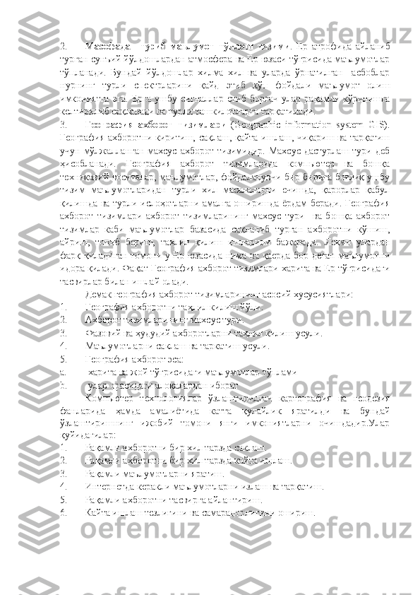 2. Масофадан   туриб   маълумот   тўплаш   тизими .   Ер   атрофида   айланиб
турган сунъий йўлдошлардан атмосфера ва Ер юзаси тўғрисида маълумотлар
тўпланади.   Бундай   йўлдошлар   хилма   хил   ва   уларда   ўрнатилган     асбоблар
нурнинг   турли   спектрларини   қайд   этиб   кўп   фойдали   маълумот   олиш
имкониятга   эга.   Ерга   ушбу   сигналлар   етиб   боргач   улар   рақамли   кўринишга
келтирилиб сақланади ва турли ташкилотларга тарқатилади. 
3. География   ахборот   тизимлари   (Geographic   information   system   GIS).
География ахборотни киритиш, сақлаш, қайта ишлаш, чиқариш ва тарқатиш
учун мўлжалланган  махсус  ахборот тизимидир. Махсус  дастурлаш  тури деб
ҳисобланади.   География   ахборот   тизимларида   компьютер   ва   бошқа
техникавий воситалар, маълумотлар, фойдаланувчи бир бирига боғлиқ ушбу
тизим   маълумотларидан   турли   хил   масалаларни   ечишда,   қарорлар   қабул
қилишда ва турли ислоҳотларни амалга оширишда ёрдам беради. География
ахборот   тизимлари   ахборот   тизимларининг   махсус   тури     ва   бошқа   ахборот
тизимлар   каби   маълумотлар   базасида   сақланиб   турган   ахборотни   кўшиш,
айриш,   топиб   бериш,   таҳлил   қилиш   ишларини   бажаради.   Лекин   улардан
фарқ қиладиган томони у Ер юзасида нима ва қаерда бор деган маълумотни
идора қилади.  Фақат География ахборот тизимлари харита ва Ер тўғрисидаги
тасвирлар билан ишлай олади. 
Демак  география ахборот тизимлари нинг  асосий хусусиятлари:
1. География ахборотни таҳлил килиш йўли .
2. Ахборот тизимлар и нинг махсус тури .
3. Фазовий ва ҳудудий ахборот лар ни таҳлил килиш усули .  
4. Маълумот ларни  саклаш ва таркатиш усули .
5. География ахборот  эса : 
a. -харита ва жой тўғрисидаги маълумотлар тўплами
b. -улар орасидаги алоқалардан иборат
Компьютер   технологиялар   ўзлаштирилгач   картография   ва   геодезия
фанларида   ҳамда   амалиётида   катта   қулайлик   яратилди   ва   бундай
ўзлаштиришнинг   ижобий   томони   янги   имкониятларни   очишдадир.Улар
қуйидагилар:
1. Ра қ амли ахборотни бир хил тарзда саклаш .
2. Ра қ амли ахборотни бир хил тарзда кайта ишлаш .
3. Ра қ амли маълумотларни яратиш .
4. Интернетда керакли маълумотларни излаш  ва тарқатиш.
5. Ра қ амли ахборотни тасвирга айлантириш .
6. Кайта ишлаш тезлиги ни  ва самарадорлигини ошириш . 