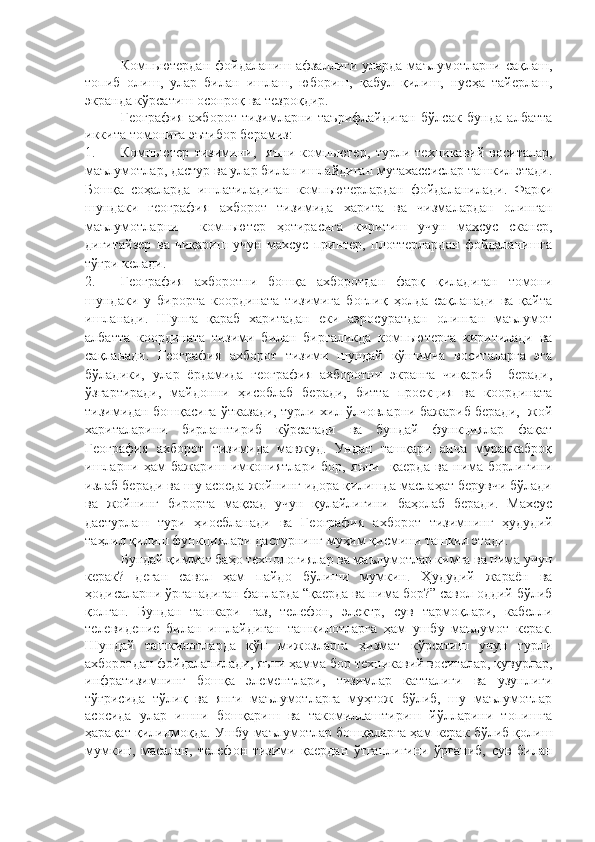 Компьютердан фойдаланиш афзаллиги уларда маълумотларни сақлаш,
топиб   олиш,   улар   билан   ишлаш,   юбориш,   қабул   қилиш,   нусҳа   тайерлаш,
экранда кўрсатиш осонроқ ва тезроқдир. 
География   ахборот   тизимларни   таърифлайдиган   бўлсак   бунда   албатта
иккита томонига эътибор берамиз: 
1. Компьютер   тизими ни ,     яъни   к омпьютер,   турли   техникавий   воситалар,
маълумотлар, дастур ва улар билан ишлайдиган мутахассислар ташкил этади.
Бошқа   соҳаларда   ишлатиладиган   компьютерлардан   фойдаланилади.   Фарқи
шундаки   география   ахборот   тизимида   харита   ва   чизмалардан   олинган
маълумотларни     компьютер   ҳотирасига   киритиш   учун   махсус   сканер,
дигитайзер   ва   чиқариш   учун   махсус   принтер,   плоттерлардан   фойдаланишга
тўғри келади.
2. География   ахборотни   бошқа   ахборотдан   фарқ   қиладиган   томони
шундаки   у   бирорта   координата   тизимига   боғлиқ   ҳолда   сақланади   ва   қайта
ишланади.   Шунга   қараб   харитадан   еки   аэросуратдан   олинган   маълумот
албатта   координата   тизими   билан   биргаликда   компьютерга   киритилади   ва
сақланади.   География   ахборот   тизими   шундай   кўшимча   воситаларга   эга
бўладики,   улар   ёрдамида   география   ахборотни   экранга   чиқариб     беради,
ўзгартиради,   майдонни   ҳисоблаб   беради,   битта   проекция   ва   координата
тизимидан бошқасига ўтказади, турли хил ўлчовларни бажариб беради,   жой
хариталарини   бирлаштириб   кўрсатади   ва   бундай   функциялар   фақат
География   ахборот   тизимида   мавжуд.   Ундан   ташқари   анча   мураккаброқ
ишларни   ҳам   бажариш   имкониятлари   бор,   яъни     қаерда   ва   нима   борлигини
излаб беради ва шу асосда жойнинг идора қилишда маслаҳат берувчи бўлади
ва   жойнинг   бирорта   мақсад   учун   қулайлигини   баҳолаб   беради.   Махсус
дастурлаш   тури   ҳиосбланади   ва   География   ахборот   тизимнинг   ҳудудий
таҳлил қилиш функциялари дастурнинг муҳим қисмини ташкил этади. 
Бундай қиммат баҳо технологиялар ва маълумотлар кимга ва нима учун
керак?   деган   савол   ҳам   пайдо   бўлиши   мумкин.   Ҳудудий   жараён   ва
ҳодисаларни ўрганадиган фанларда “қаерда ва нима бор?” савол оддий бўлиб
қолган.   Бундан   ташкари   газ ,   телефон,   электр,   сув   тармоқлари ,   кабелли
телевидение   билан   ишлайдиган   ташкилотлар га   ҳам   ушбу   маълумот   керак .
Шундай   ташкилотларда   кўп   мижозларга   ҳизмат   кўрсатиш   учун   турли
ахборотдан фойдаланилади, яъни ҳамма бор техникавий воситалар, қувурлар,
инфратизимнинг   бошқа   элементлари,   тизимлар   катталиги   ва   узунлиги
тўғрисида   тўлиқ   ва   янги   маълумотларга   муҳтож   бўлиб,   шу   маълумотлар
асосида   улар   ишни   бошқариш   ва   такомиллаштириш   йўлларини   топишга
ҳарақат қилинмоқда. Ушбу маълумотлар бошқаларга ҳам керак бўлиб қолиш
мумкин,   масалан,   телефон   тизими   қаердан   ўтганлигини   ўрганиб,   сув   билан 